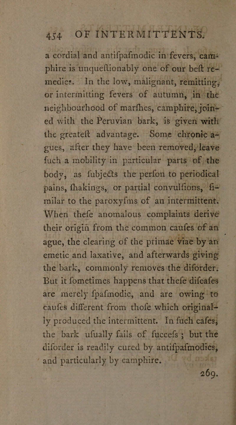 a cordial and antifpalmodic 4 in’ fevers; cami or intermitting fevers of autumn, ‘in’ the ed with the Peruvian bark, is given with gues, after they have been removed; leave fuch.a mobility in particular parts of. the body, as fubjeéts the perfon to periodical pains, fhakings, or partial convulfions, fi- milar to the paroxyfms of an intermittent. When thefe anomalous complaints ‘derive ague, the clearing of the ptimae Viae! by an the bark, commonly removés the diforder: But it fometimes happens that thefe difeafes ly produced the intermittent. In fuch cafés; the bark ufually fails of fuccefs; but the diforder is readily cured by. antifpafmodiés; ‘and particularly by camphire. | ooag3 EE