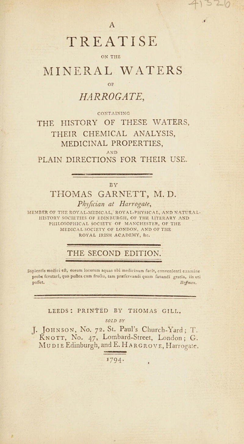 A TREATISE ON THE MINERAL WATERS HARROGATE, CONTAINING THE HISTORY OF THESE WATERS, THEIR CHEMICAL ANALYSIS, MEDICINAL PROPERTIES, AND PLAIN DIRECTIONS FOR THEIR USE. BY THOMAS GARNETT, M.D. Phyfician at Harrogate, MEMBER OF THE ROYAL-MEDICAL, ROYAL-PHYSICAL, AND NATURAL- HISTORY SOCIETIES OF EDINBURGH, OF THE LITERARY AND | PHILOSOPHICAL SOCIETY OF MANCHESTER, OF THE MEDICAL SOCIETY OF LONDON, AND OF THE ROYAL IRISH ACADEMY, &amp;c. THE SECOND EDITION. Sapientis medici eft, eorum locorum aquas ubi medicinam facit, convenienti examine probe {crutari, quo poftea cum fruftu, tam prefervandi quam fanandi gratia, iis uti poffet. Hoffman. LEEDS: PRINTED BY THOMAS GILL. SOLD BY J. Jounson, No, 72. St. Paul’s Church-Yard; T. Knott, No. 47, Lombard-Street, London; G. Mupte Edinburgh, and E. Harcrove, Harrogate. 1794.