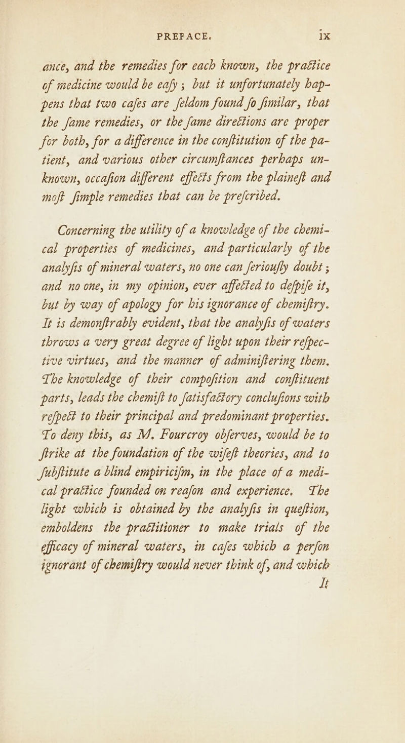 ance, and the remedies for each known, the praétice of medicine would be eafy ; but it unfortunately bap- pens that two cafes are feldom found fo fimilar, that the fame remedies, or the fame directions are proper for both, for a difference in the conftitution of the pa- tient, and various other circumftances perhaps un- known, occafion different effects from the plaineft and moft fimple remedies that can be preferibed. Concerning the utility of a knowledge of the chemi- cal properties of medicines, and particularly of the analyfis of mineral waters, no one can ferioufly doubt ; and noone, in my opinion, ever affected to defpile it, byt by way of apology for his ignorance of chemiftry. It is demonftrably evident, that the analyfis of waters throws a very great degree of light upon their re/pec- tive virtues, and the manner of adminiftering them. The knowledge of their compofition and conjftituent parts, leads the chemift to fatisfattory conclufions with re/pelt to their principal and predominant properties. To deny this, as M, Fourcroy obferves, would be to Jirike at the foundation of the wifeft theories, and to Jubftitute a blind empiricifm, in the place of a medi- cal pratiice founded on reafon and experience, The light which is obtained by the analyfis in queftion, emboldens the prattitioner to make trials of the efficacy of mineral waters, im cafes which a perfon ignorant of chemiftry would never think of, and which It