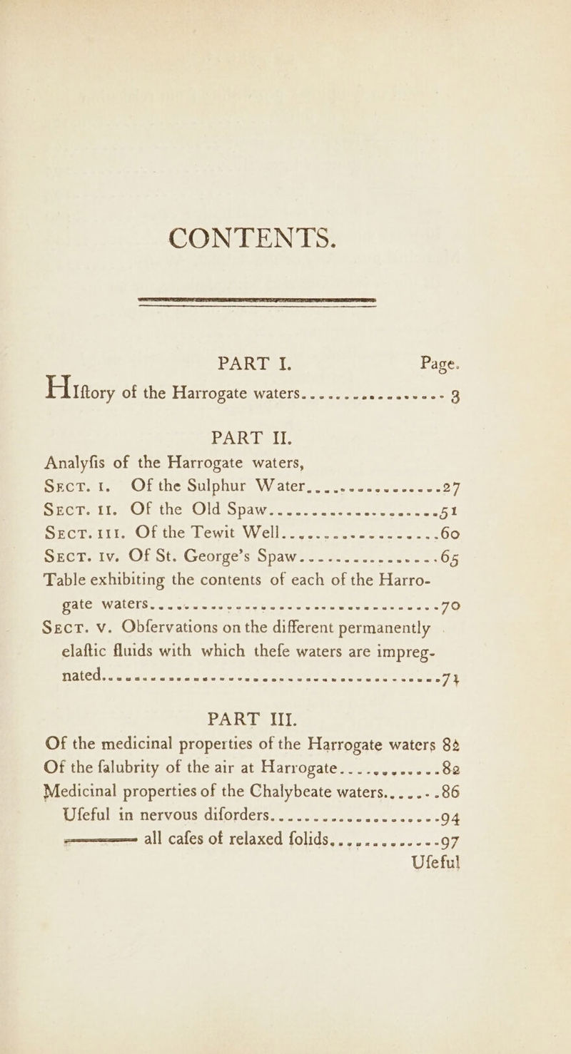 sdk Ve Page. Hittory ofthe Plarropate: Waters. 1.00 we ou 5 tes 3 PAR Eetl. Analyfis of the Harrogate waters, Cas eres Meter Ou DU te VV ater nee ee eitc vsiviee 27 Sehr iise Ol thes @idespawecs Soca noe wee 51 Seer Gf thes Lewles VW Cll tate ete antes teres 60 SreU lve OP Ste Georges. OpdaWer ae oe eos 65 Table exhibiting the contents of each of the Harro- DiALOENY ALGI Src etaiciaie avi tact Ole acne erat tata ere fee 70 Sect. v. Obfervations on the different permanently | elaftic fluids with which thefe waters are impreg- EUS Ro eee mS eats sree a aie meni atl try bag 7% PART III. Of the medicinal properties of the Harrogate waters 84 Of the falubrity of the air at Harrogate....,.....-. 82 Medicinal properties of the Chalybeate waters.....-. 86 Re fells tii Ten Os, OUOL CC Sy a. a ate ra el ae 0 94 all cafes of relaxed folids,,,....,.-+-- 97 Ufeful