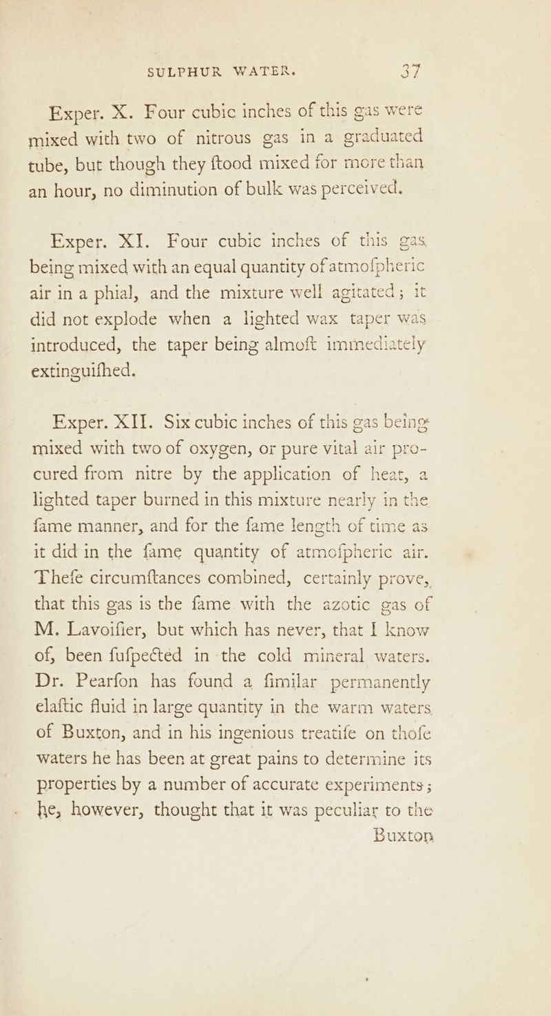 Exper. X. Four cubic inches of this gas were mixed with two of nitrous gas in a graduated tube, but though they ftood mixed for more than an hour, no diminution of bulk was perceived Exper. XJ. Four cubic inches of this gas being mixed with an equal quantity of atmofpheric air ina phial, and the mixture well agitated; it did not explode when a lighted wax taper was introduced, the taper being almoft immediately extinguifhed. Exper. XII. Six cubic inches of this gas being mixed with two of oxygen, or pure vital air pro cured from nitre by the application of heat, lighted taper burned in this mixture nearly in t! fame manner, and for the fame length of time as it did in the fame quantity of atmofpheric air. Thefe circumftances combined, certainly prove, that this gas is the fame with the azotic gas of M. Lavoifier, but which has never, that I know of, been fufpected in the cold mineral waters. Dr. Pearfon has found a fimilar permanently elaftic fluid in large quantity in the warm waters io) of Buxton, and in his ingenious treatife on thofe waters he has been at great pains to determine its properties by a number of accurate experiments ; he, however, thought that it was peculiar to the Buxton