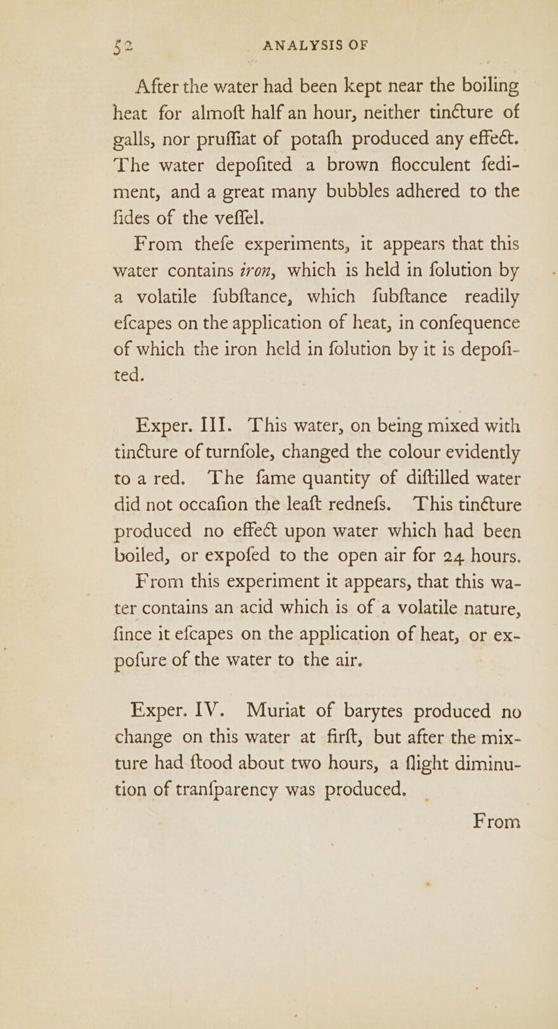 After the water had been kept near the boiling heat for almoft half an hour, neither tincture of galls, nor pruffiat of potafh produced any effect. The water depofited a brown flocculent fedi- ment, and a great many bubbles adhered to the fides of the veffel. From thefe experiments, it appears that this water contains zron, which is held in folution by a volatile fubftance, which fubftance readily efcapes on the application of heat, in confequence of which the iron held in folution by it is depofi- ted. Exper. III. This water, on being mixed with tincture of turnfole, changed the colour evidently toared. The fame quantity of diftilled water did not occafion the leaft rednefs. This tinéture produced no effet upon water which had been boiled, or expofed to the open air for 24 hours. From this experiment it appears, that this wa- ter contains an acid which is of a volatile nature, fince it efcapes on the application of heat, or ex- pofure of the water to the air. Exper. IV. Muriat of barytes produced no change on this water at firft, but after the mix- ture had ftood about two hours, a flight diminu- tion of tranfparency was produced. From