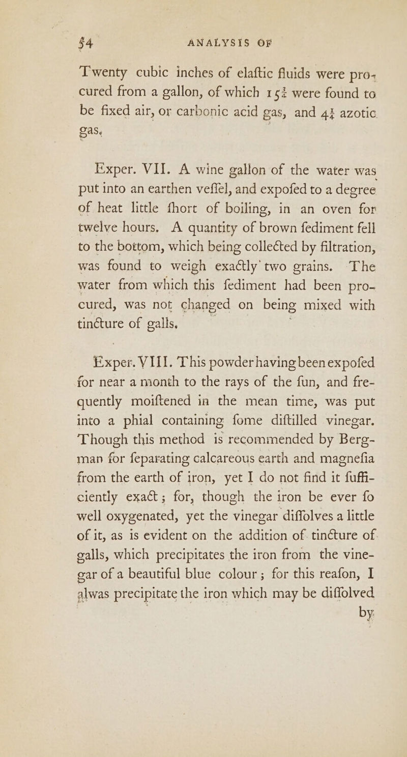 Twenty cubic inches of elaftic fluids were pro- cured from a gallon, of which 152 were found to be fixed air, or carbonic acid gas, and 4} azotic 2as. Exper. VII. A wine gallon of the water was put into an earthen veffel, and expofed to a degree of heat little fhort of boiling, in an oven for twelve hours. A quantity of brown fediment fell to the bottom, which being collected by filtration, was found to weigh exactly two grains. The water from which this fediment had been pro- cured, was not changed on being mixed with tincture of galls, Exper. VIII. This powder having been expofed for near a month to the rays of the fun, and fre- quently moiftened in the mean time, was put into a phial containing fome diftilled vinegar. Though this method is recommended by Berg- man for feparating calcareous earth and magnefia from the earth of iron, yet I do not find it fuffi- ciently exact; for, though the iron be ever fo well oxygenated, yet the vinegar diffolves a little of it, as is evident on the addition of. tincture of. galls, which precipitates the iron from the vine- gar of a beautiful blue colour; for this reafon, I alwas precipitate the iron which may be diflolved | s