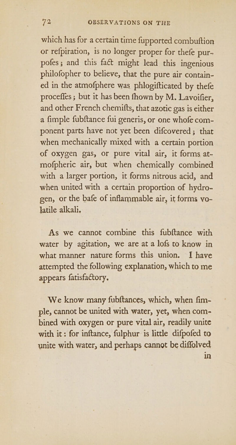 which has for a certain time fupported combuftion or refpiration, is no longer proper for thefe pur- pofes; and this fact might lead this ingenious philofopher to believe, that the pure air contain- ed in the atmofphere was phlogifticated by thefe proceffes ; but it has been fhown by M. Lavoifier, and other French chemitts, that azotic gas is either a fimple fubftance fui generis, or one whofe com- ponent parts have not yet been difcovered ; that when mechanically mixed with a certain portion of oxygen gas, or pure vital air, it forms at- mofpheric air, but when chemically combined with a larger portion, it forms nitrous acid, and when united with a certain proportion of hydro- gen, or the bafe of inflammable air, it forms vo- latile alkal:. As we cannot combine this fubftance with water by agitation, we are at a lofs to know in what manner nature forms this union. I have attempted the following explanation, which to me appears fatisfactory, We know many fubftances, which, when fim- ple, cannot be united with water, yet, when com- bined with oxygen or pure vital air, readily unite with it: for inftance, fulphur is little difpofed to unite with water, and perhaps cannot be diffolved in