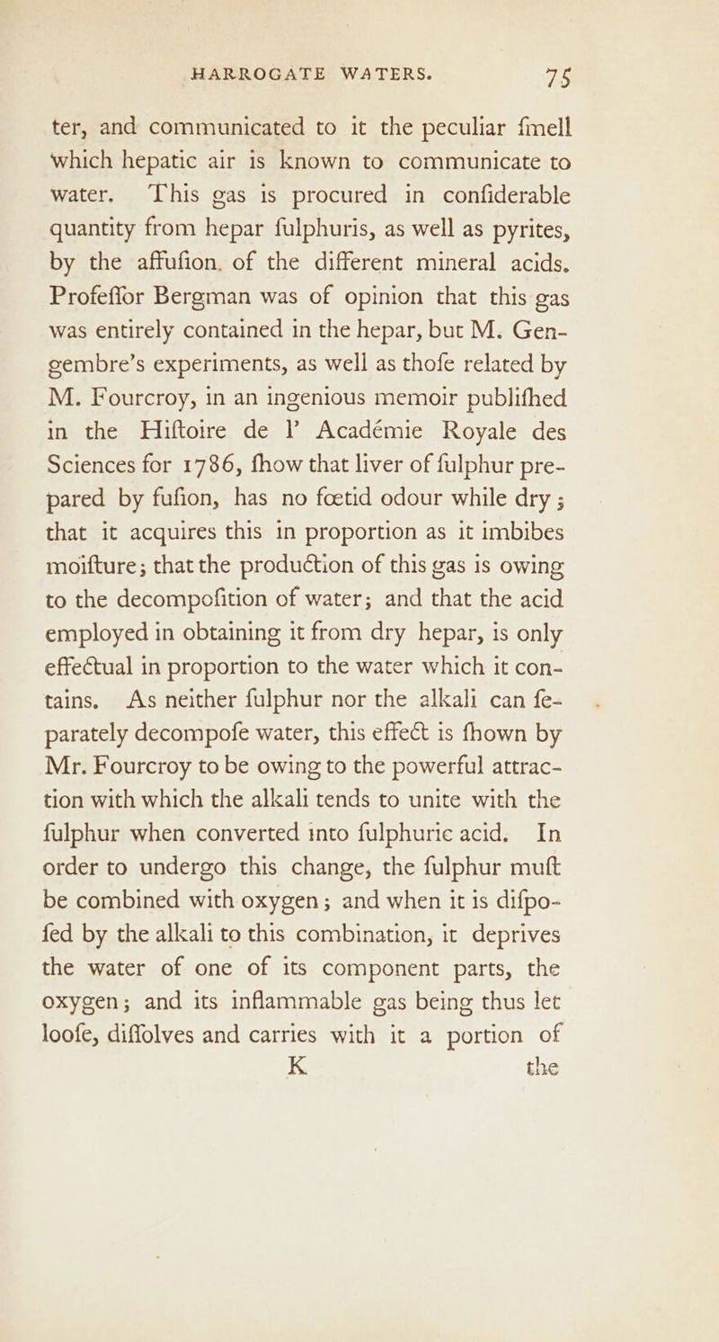 ter, and communicated to it the peculiar fmell which hepatic air is known to communicate to water. This gas is procured in confiderable quantity from hepar fulphuris, as well as pyrites, by the affufion. of the different mineral acids. Profeflor Bergman was of opinion that this gas was entirely contained in the hepar, but M. Gen- gembre’s experiments, as well as thofe related by M. Fourcroy, in an ingenious memoir publifhed in the Hiftotre de ? Académie Royale des Sciences for 1786, fhow that liver of fulphur pre- pared by fufion, has no foetid odour while dry ; that it acquires this in proportion as it imbibes moifture; that the production of this gas 1s owing to the decompofition of water; and that the acid employed in obtaining it from dry hepar, is only effectual in proportion to the water which it con- tains. As neither fulphur nor the alkali can fe- parately decompofe water, this effect is fhown by Mr. Fourcroy to be owing to the powerful attrac- tion with which the alkali tends to unite with the fulphur when converted into fulphurie acid. In order to undergo this change, the fulphur mutt be combined with oxygen; and when it is difpo- fed by the alkali to this combination, it deprives the water of one of its component parts, the oxygen; and its inflammable gas being thus let loofe, diffolves and carries with it a portion of K the