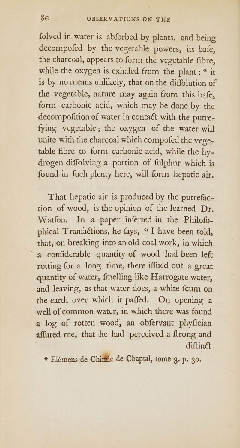 folved in water is abforbed by plants, and being decompofed by the vegetable powers, its bafe, the charcoal, appears to form the vegetable fibre, while the oxygen is exhaled from the plant: * it is by no means unlikely, that on the diffolution of the vegetable, nature may again from this bafe, form carbonic acid, which may be done by the decompofition of water in contact with the putre- fying vegetable; the oxygen of the water will unite with the charcoal which compofed the vege- ‘table fibre to form carbonic acid, while the hy- drogen diffolving.a portion of fulphur which is found in fuch plenty here, will form hepatic air. That hepatic air is produced by the putrefac- tion of wood, is the opinion of the learned Dr. Watfon. In a paper inferted in the Philofo- phical Tranfactions, he fays, “I have been told, that, on breaking into an old coal work, in which ‘a confiderable quantity of wood had been left rotting for a long time, there iffued out a oreat quantity of water, fmelling like Harrogate water, and leaving, as that water does, a white fcum on the earth over which it paffed. On opening a well of common water, in which there was found a log of rotten wood, an obfervant phyfician affured me, that he had perceived a ftrong and diftinét