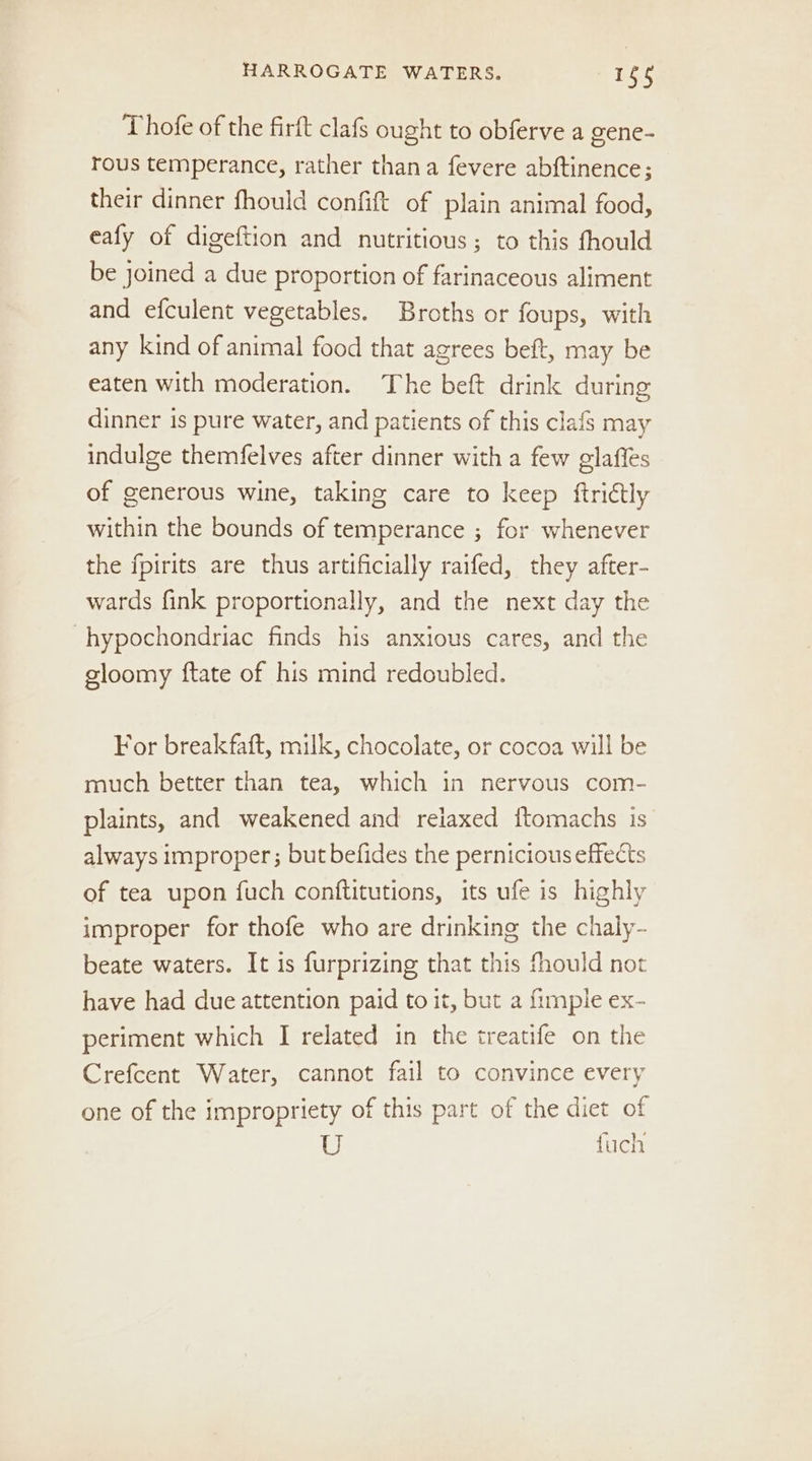 Thofe of the firft clafs ought to obferve a gene- rous temperance, rather thana fevere abftinence; their dinner fhould confift of plain animal food, eafy of digeftion and nutritious; to this fhould be joined a due proportion of farinaceous aliment and efculent vegetables. Broths or foups, with any kind of animal food that agrees beft, may be eaten with moderation. The beft drink during dinner is pure water, and patients of this clafs may indulge themfelves after dinner with a few glafles of generous wine, taking care to keep ftridtly within the bounds of temperance ; for whenever the fpirits are thus artificially raifed, they after- wards fink proportionally, and the next day the -hypochondriac finds his anxious cares, and the gloomy ftate of his mind redoubled. For breakfaft, milk, chocolate, or cocoa will be much better than tea, which in nervous com- plaints, and weakened and relaxed f{tomachs is always improper; but befides the pernicious effects of tea upon fuch conftitutions, its ufe is highly improper for thofe who are drinking the chaly- beate waters. It is furprizing that this fhould not have had due attention paid to it, but a {imple ex- periment which I related in the treatife on the Crefcent Water, cannot fail to convince every one of the impropriety of this part of the diet of U fuch