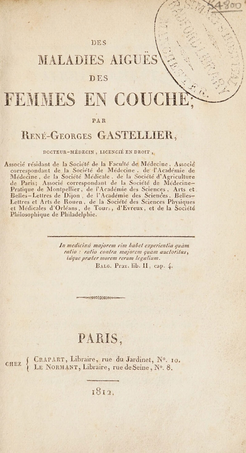 LR AE ASS DES ve MALADIES AIGUES \ DES de NS &amp; FEMMES EN COUCHE® RENÉ-GEORGESs GASTELLIER, DOCTEUR-MÉDECIN , LICENCIÉ EN DROIT ,. Associé résidant de la Société de la Faculté de Médecine, Associé correspondant de la Société de Médecine , de l'Académie de Médecine, de la Société Médicale, de la Société d'Agriculture de Paris; Associé correspondant de la Société de Médecine- Pratique de Montpellier, de PAcadénne des Sciences, Arts et. Belles- Lettres de Dijon, de l’Académie des Sciences, Belles- Lettres et Arts de Rouen, de la Société des Sciences Physiques et Médicales d'Orléans, de Tours, d’Evreux, et de la Société Philosophique de Philadelphie. {nr mediciné majorem vim habet experientia quäm ralio : ratio contra majorem quam auctoritas, idque præter morem rerum legalium. Bazc. Prax. lib. II, cap. 4. pe DO OI o Eee PARIS, CRAPART, Libraire, rue du Jardinet, N°. 10, à LE NORMANT, Libraire, rue deSeine , N°. 8, 1912,