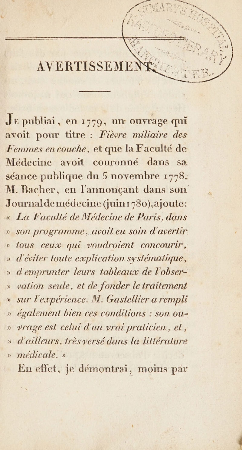 « ») La Faculté de Médecine de Paris, dans son programme, avoit eu soin d'avertir {ous ceux qui voudroient concourir, d'éviter toute explication systématique, d'emprunter leurs tableaux de l'obser- cation seule, et de fonder le traitement sur l'expérience. M. Gastellier a rempli également bien ces conditions : son ou- vrage est celui d'un vrai praticien, et, d'ailleurs, très versé dans la littérature médicale. » tn effet, je démontrai, moins par