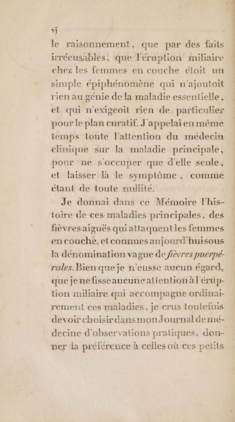 jé, le raisonnement, que par des faits irrécusables, que l'éruption miliaire chez les femmes en couche étoit un simple épiphénomène qui n'ajoutoit rien au gémie de la maladie essentielle, et qui n'exigeoit rien de. particulier pour le plan curatif. J'appelai en même temps toute l'attention du médecin chimique sur la maladie principale, pour me soccüper que d'elle seule, et laisser à le symptôme, comme étant de toute nullité. sn stters né épnle TEDt à Se toire de ces maladies principales, des fèvres aiguës quiattaquentles femmes en couche, etconnues aujourd'huisous a dénomination vague de fèeres puerpé- rales. Bien que je n’eusse aucun égard, que jene fisseaucuneattention à l'érup- tion miliaire qui accompagne ordinai- rement ces maladies, je crus toutelois devoir choisir dansmondournal de mé- decine d'observations pratiques, don- ner la préférence à celles où ces petits