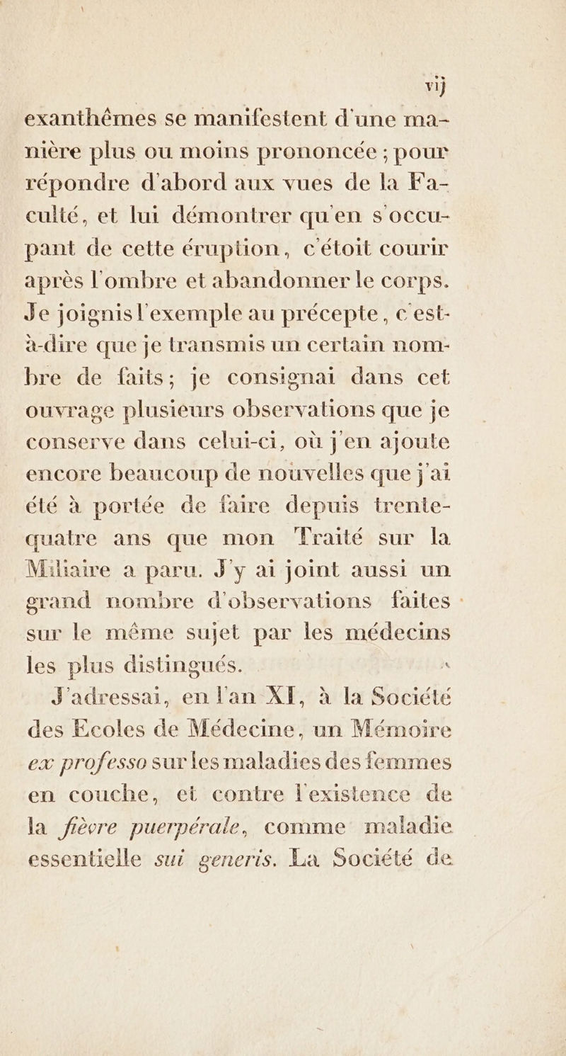 v1} exanthêmes se manifestent d'une ma- nière plus ou moins prononcée ; pour répondre d'abord aux vues de la Fa- culté, et lui démontrer qu en s occu- pant de cette éruption, c'étoit courir après l'ombre et abandonner le corps. Je joignis l'exemple au précepte, c'est- a-dire que je transmis un certain nom- bre de faits; je consignai dans cet ouvrage plusieurs observations que je conserve dans celui-ci, où j en ajoute encore beaucoup de nouvelles que j'ai été à portée de faire depuis trente- quatre ans que mon fraité sur la Milhaire à paru. J'y ai joint aussi un grand nombre d'observations faites : sur le même sujet par les médecins les plus distingués. | J'adressai, en l'an XF, à la Société des Ecoles de Médecine, un Mémoire ex professo sur les maladies des femmes en couche, et contre l'existence de la fièvre puerpérale, comme maladie essentielle sui generis. La Société de