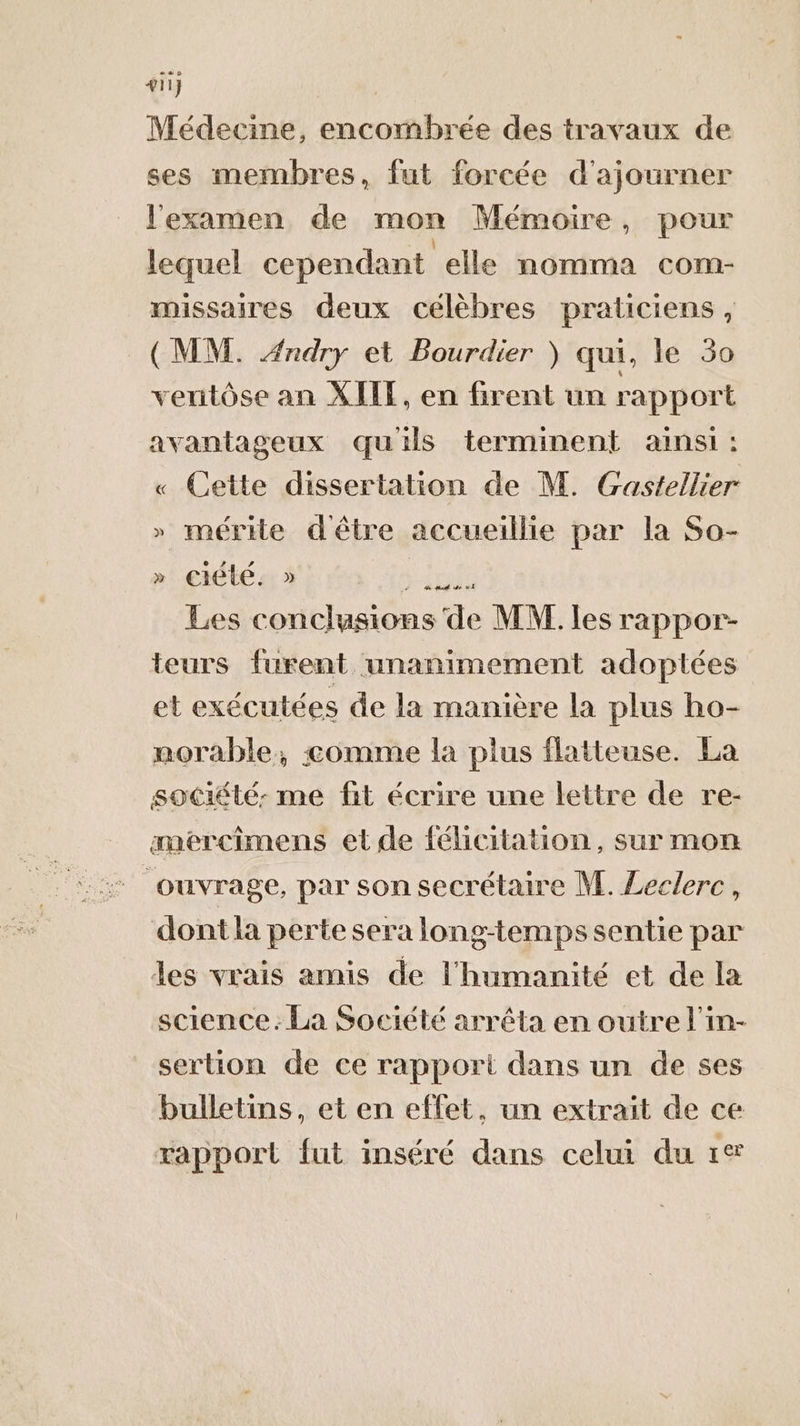 411} | Médecine, encombrée des travaux de ses membres, fut forcée d'ajourner l'examen de mon Mémoire, pour lequel cependant elle nomma com- missaires deux célèbres praticiens, (MM. Ændry et Bourdier ) qui, le 30 veritôse an XIIT, en Grent un rapport avantageux quils terminent ainsi: « Cette dissertation de M. Gastellier » mérite dêtre accueillie par la So- &gt; ciete. ) sTe Les conclusions de MW les rappor- teurs furent unanimement adoptées et exécutées de la manière la plus ho- norable, comme la plus flatteuse. La société: me fit écrire une lettre de re- æmercimens et de félicitation, sur mon ouvrage, par son secrétaire M. Leclerc, dont la perte sera long-temps sentie par des vrais amis de l'humanité et de la science. La Société arrêta en outre l'in- sertion de ce rapport dans un de ses bulletins, et en effet, un extrait de ce rapport fut inséré dans celui du 1®