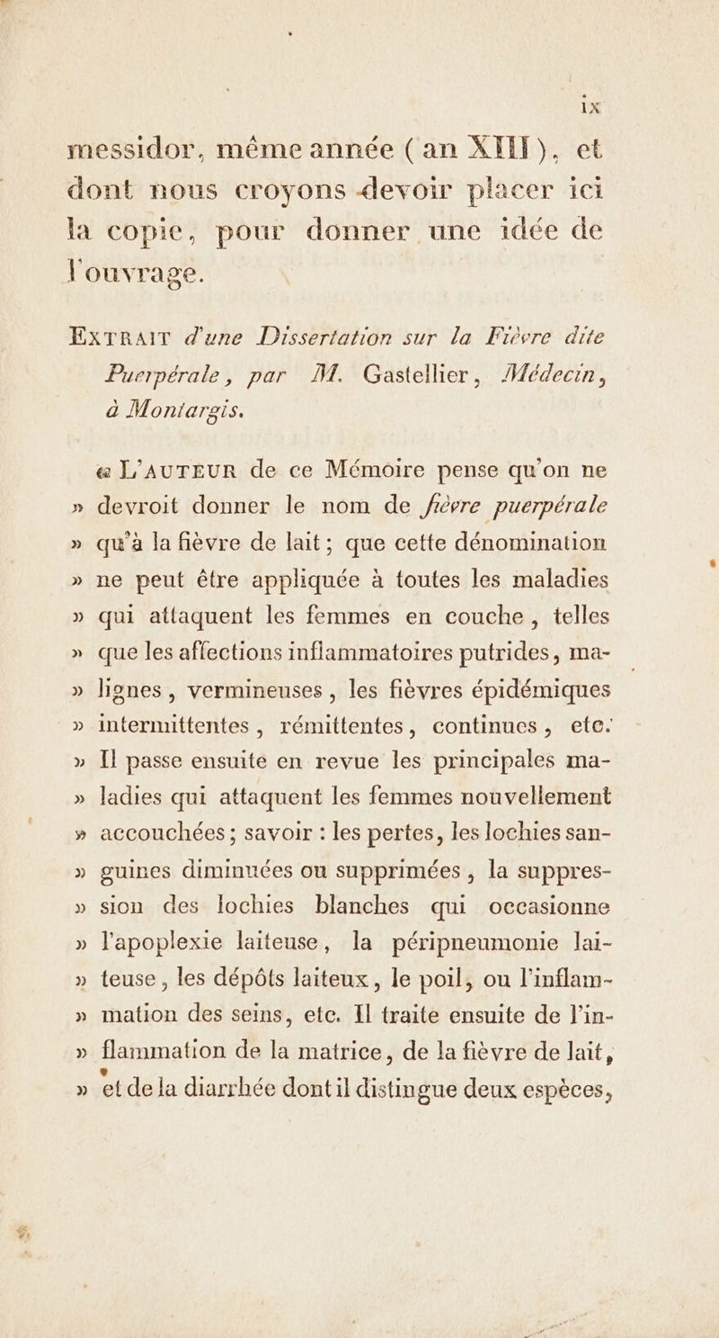 . Puerpérale, par M. Gastellier, Médecin, à Montargis. &amp; L'AUTEUR de ce Mémoire pense qu'on ne devroit donner le nom de frévre puerpérale qu'à la fièvre de lait; que cette dénomination ne peut être appliquée à toutes les maladies qui attaquent les femmes en couche, telles que les affections inflammatoires putrides, ma- lignes , vermineuses , les fièvres épidémiques internuttentes, rémittentes, continues, etc. Il passe ensuite en revue les principales ma- ladies qui attaquent les femmes nouvellement accouchées ; savoir : les pertes, les lochies san- guines diminuées ou supprimées , la suppres- sion des Iochies blanches qui occasionne l'apoplexie laiteuse, la péripneumonie lai- teuse , les dépôts laiteux, le poil, ou l’inflam- mation des seins, etc. Il traite ensuite de l’in- flammation de la matrice, de la fièvre de lait, ® . / Ê . ° { et de la diarrhée dont il distingue deux espèces,