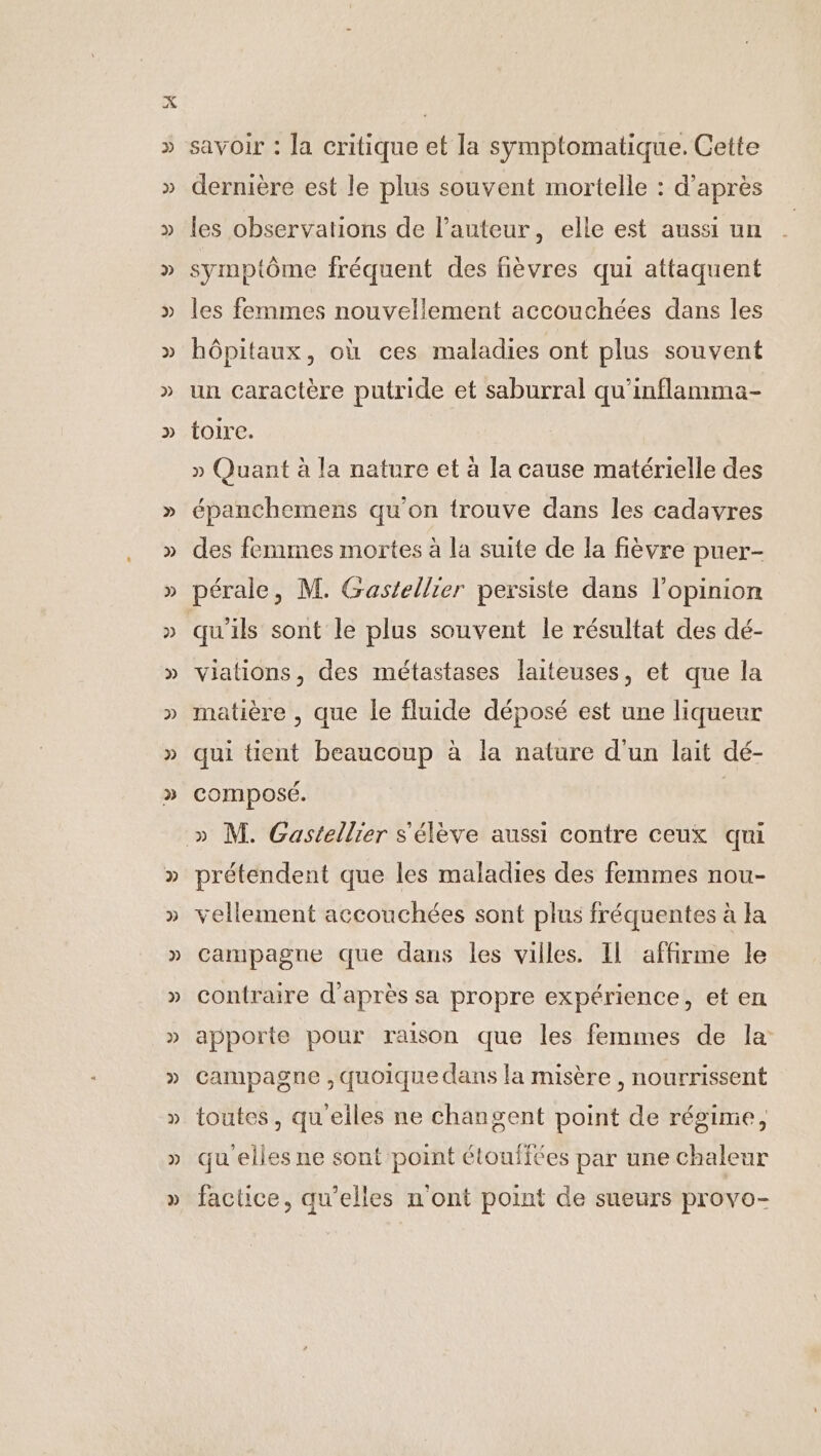 savoir : la critique et la symptomatique. Cette dernière est le plus souvent mortelle : d’après les observations de l’auteur, elle est aussi un symptôme fréquent des fièvres qui attaquent les femmes nouvellement accouchées dans les hôpitaux, où ces maladies ont plus souvent un caractère putride et saburral qu'inflamma- toire. » Quant à la nature et à la cause matérielle des épanchemens qu'on trouve dans les cadavres des femmes mortes à la suite de la fièvre puer- pérale, M. Gastellier persiste dans l'opinion viations, des métastases laiteuses, et que la matière , que le fluide déposé est une liqueur qui tient beaucoup à la nature d'un lait dé- composé. prétendent que les maladies des femmes nou- vellement accouchées sont plus fréquentes à la campagne que dans les villes. Il affirme le contraire d'après sa propre expérience, et en apporte pour raison que les femmes de la campagne , quoique dans la misère , nourrissent toutes, qu eiles ne changent point de régime, qu'elles ne sont point étoufiées par une chaleur factice, qu’elles n'ont point de sueurs provo-