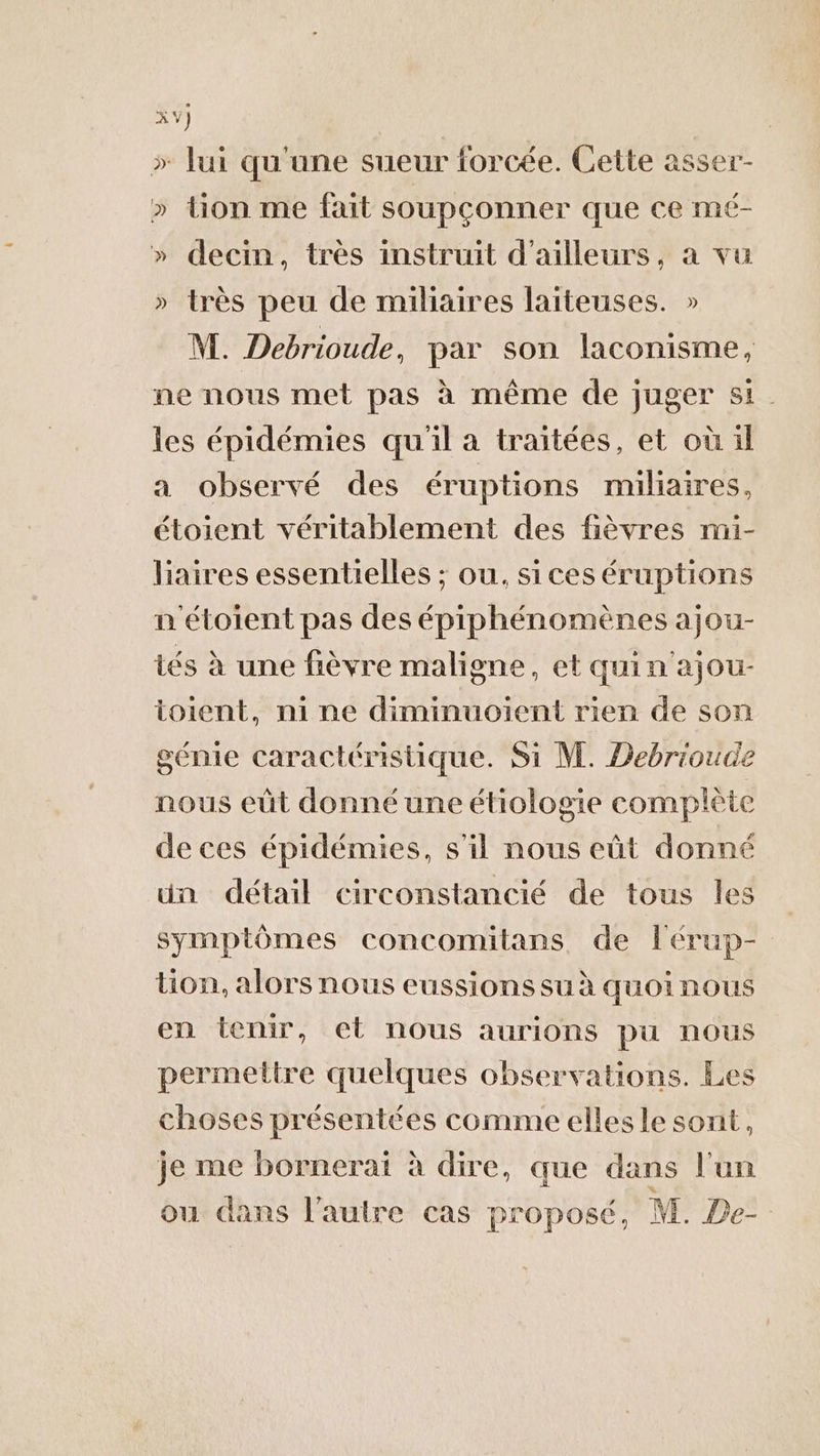 » lui qu'une sueur forcée. Cette asser- » tion me fait soupconner que ce mé- » decin, très instruit d'ailleurs, a vu » très peu de miliaires laiteuses. » NT. Debrioude, par son laconisme, ne nous met pas à même de juger si. les épidémies qu'il a traitées, et où il a observé des éruptions miliaires, étoient véritablement des fièvres mi- liaires essentielles ; ou, sices éruptions n'étoient pas des épiphénomènes ajou- tés à une fièvre maligne, et quin'ajou- ioient, mi ne diminuoient rien de son génie caractéristique. Si M. Debrioude nous eüt donné une étiologie complète de ces épidémies, s'il nous eût donné ün détail circonstancié de tous les symptômes concomitans de l'érup- tion, alors nous eussions su à quoinous en tenir, et nous aurions pu nous permettre quelques observations. Les choses présentées comme ellesle sont, je me bornerat à dire, que dans l'un ou dans l’autre cas proposé, M. De-