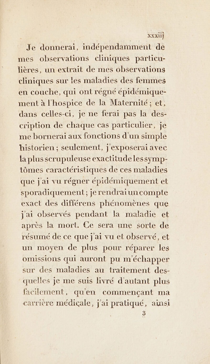 XXXI1] Je donnerai, indépendamment de mes observations cliniques particu- lières, un extrait de mes observations cliniques sur les maladies des femmes en couche, qui ont régné épidémique- ment à l'hospice de la Maternité ; et, dans celles-ci, je ne ferai pas la des- cription de chaque cas particulier, je me bornerai aux fonctions d'un simple historien ; seulement, j'exposerai avec la plus scrupuleuse exactitude lessymp- tômes caractéristiques de ces maladies que j'ai vu régner épidémiquement et sporadiquement ; je rendraiuncompte exact des différens phénomènes que jai observés pendant la maladie et après la mort. Ce sera une sorte de résumé de ce que j'ai vu et observé, et un moyen de plus pour réparer les OMHSSIONS qui auront pu m'échapper sur des maladies au traitement des- quelles je me suis livré d'autant plus facilement, qu'en commençant ma carrière médicale, j'ai pratiqué, ainsi 3