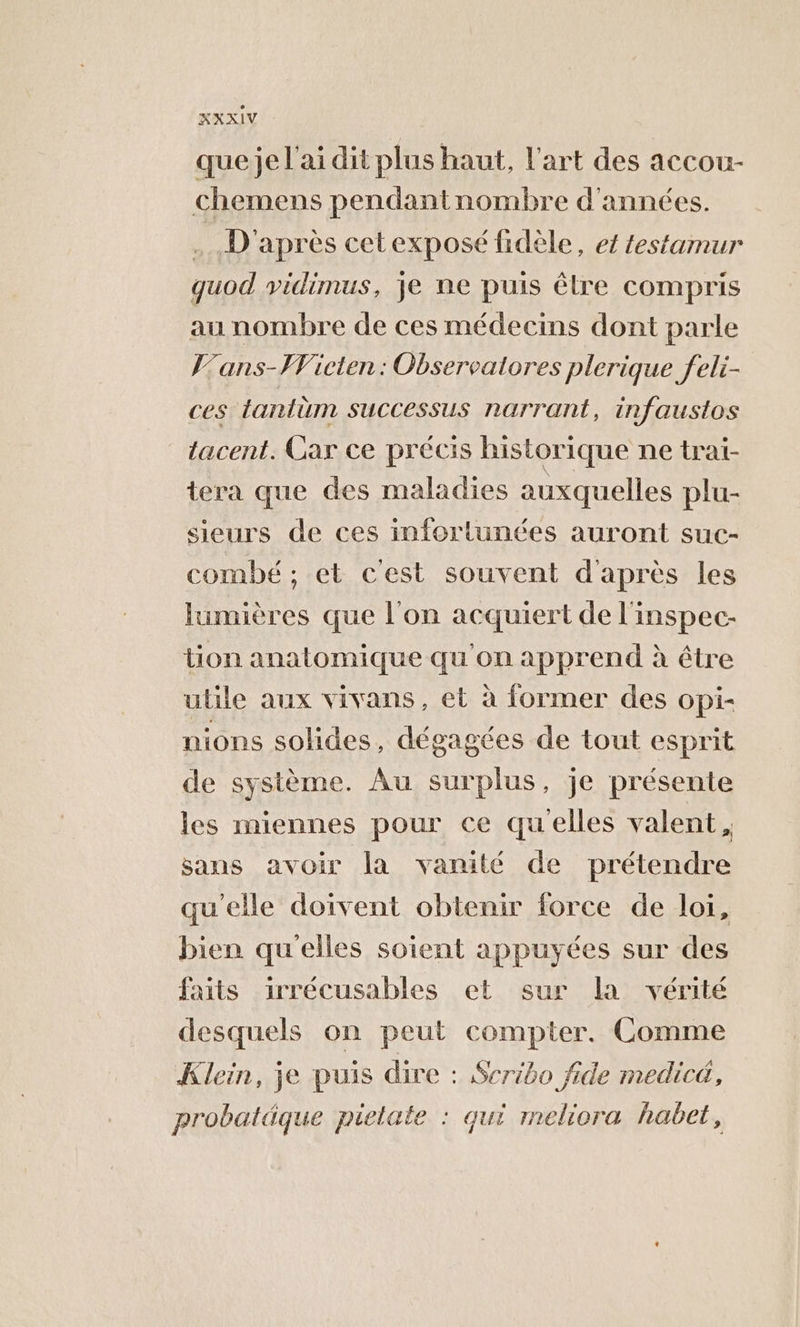 que je l'ai dit plus haut, l’art des accou- chemens pendantnombre d'années. .… D'après cetexposé fidèle, et testamur quod vidimus, je ne puis êlre compris au nombre de ces médecins dont parle J’ans-FVicten: Observalores plerique feli- ces tantèm SUCCESSUS NATTANL, infaustos _tacent. Car ce précis historique ne trai- tera que des maladies auxquelles plu- sieurs de ces infortunées auront suc- combé; et c'est souvent d'après les lumières que l'on acquiert de l'inspec- tion anatomique qu'on apprend à être utile aux vivans, et à former des opi- nions solides, dégagées de tout esprit de système. Au surplus, je présente les miennes pour ce quelles valent, sans avoir la vanité de prétendre qu'elle doivent obtenir force de loi, bien qu'elles soient appuyées sur des faits irrécusables et sur la vérité desquels on peut compter. Comme Klein, je puis dire : Scribo fide medicé, probatäque pielate : qui meliora habet,