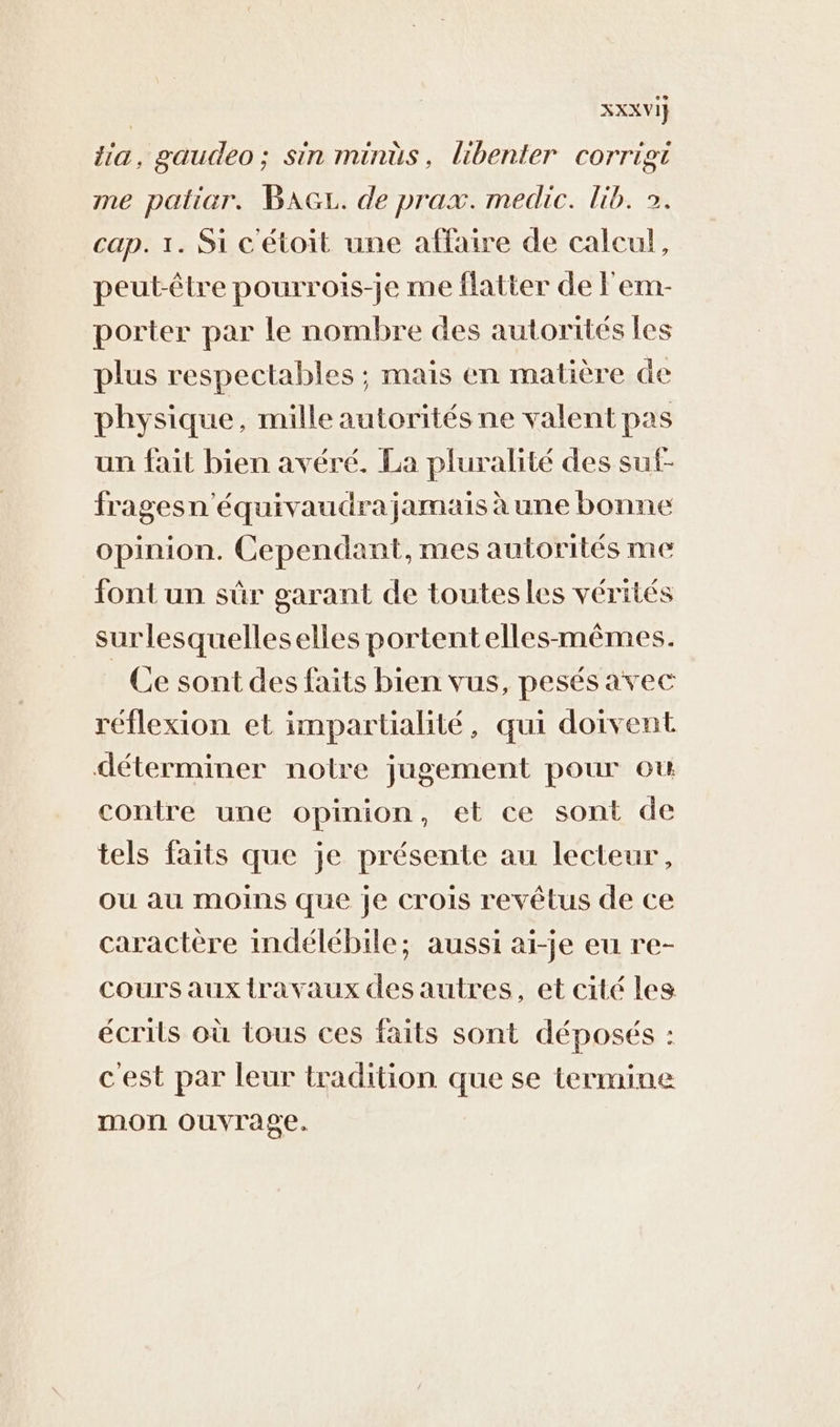 XXXVI} ia, gaudeo; sin minüs, libenter corrigti me patiar. BAGL. de prax. medic. lib. 2. cap. 1. Si c'étoit une affaire de calcul, peut-être pourrois-je me flatter de Fem- porter par le nombre des autorités Les plus respectables ; mais en matière de physique, mille autorités ne valent pas un fait bien avéré. La pluralité des suf- fragesn'équivaudra jamais à une bonne opinion. Cependant, mes autorités me font un sûr garant de toutesles vérités surlesquelleselles portentelles-mêmes. Ce sont des faits bien vus, pesés avec réflexion et impartialité, qui doivent déterminer notre jugement pour où contre une opinion, et ce sont de tels faits que je présente au lecteur, ou au moins que je crois revêtus de ce caractère indélébile; aussi ai-je eu re- cours aux travaux des autres, et cité les écrils où tous ces faits sont déposés : cest par leur tradition que se termine mon ouvrage.