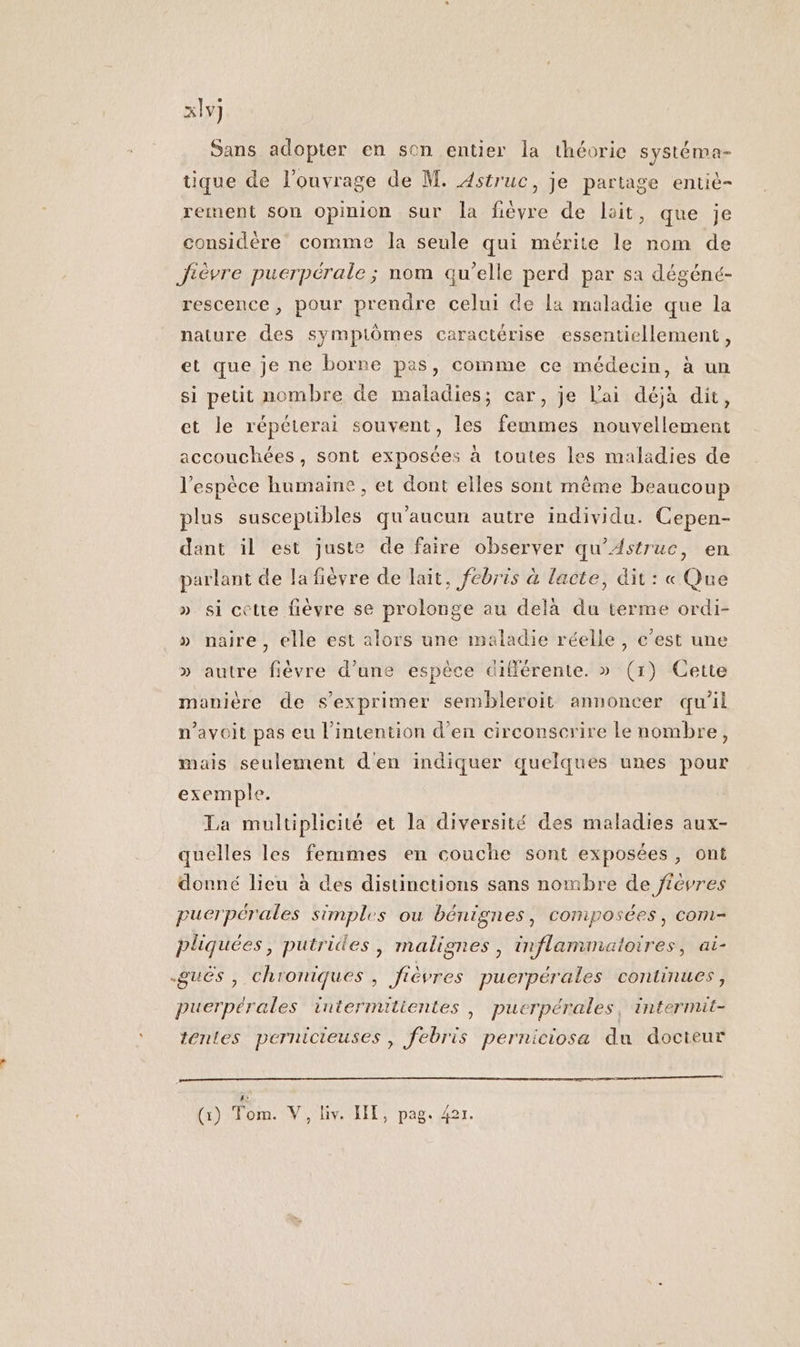 x1v] Sans adopter en son entier la théorie systéma- tique de l'ouvrage de M. Astruc, je partage entie- rement son opinion sur la fièvre de lait, que je considère comme la seule qui mérite le nom de Jièvre puerpérale ; nom qu’elle perd par sa dégéné- rescence, pour prendre celui de La maladie que la nature des sympiômes caractérise essentiellement, et que je ne borne pas, comme ce médecin, à un si petit nombre de maladies; car, je Lai déjà dit, et le répéterai souvent, les femmes nouvellement accouchées, sont exposées à toutes les maladies de l'espèce humaine , et dont elles sont même beaucoup plus susceptibles qu'aucun autre individu. Cepen- dant il est juste de faire observer qu'Astruc, en parlant de la fièvre de lait, febris à lacte, dit : « Que » si cette fièvre se prolonge au dela du terme ordi- » naire, elle est alors une maladie réelle, c’est une » autre fièvre d’une espèce différente. » (1) Cette manière de s'exprimer sembleroit annoncer qu'il n’avoit pas eu l'intention d’en circonscrire le nombre, mais seulement d'en indiquer quelques unes pour exemple. La multiplicité et la diversité des maladies aux- quelles les femmes en couche sont exposées, ont donné lieu à des distinctions sans nombre de jiéèvres puerpérales simples ou bénignes, composées, com- pliquées, putrides, malignes , inflammatoires, ai- .gués , chroniques , fièvres puerpérales continues, puerpérales intermitientes ; pucrpérales, intermit- tentes pernicieuses, febris perniciosa du docteur