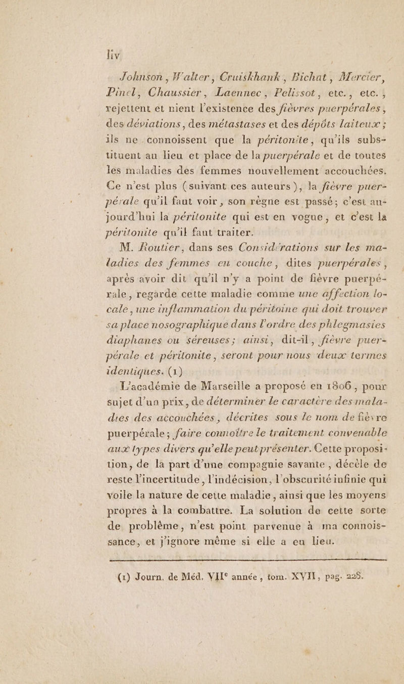 Johnson, Walter, Cruiskhank, Bichat, Mercier, Pincl, Chaussier, Laennec, Pelissot, ete., etc., rejettent et nient l'existence des fièvres puerpérales, des déviations , des métastases et des dépôts laiteux ; ils ne connoïssent que la péritonite, qu'ils subs- tituent au lieu et place de la puerpérale et de toutes les maladies des femmes nouvellement accouchées. Ce n’est plus (suivant ces auteurs), la févre puer- pérale qu’il faut voir , son règne est passé; c’est au- jourd'hai la péritonite qui est en vogue, et c’est la péritonite qu'il faut traiter. M. Routier, dans ses Considcrations sur Les ma- ladies des femmes eu couche, dites puerpérales, aprés avoir dit qu'il ny a point de fièvre puerpé- rale, regarde cette maladie comme une affection lo- cale ,une inflammation du-péritoine qui doit trouver sa place nosographique dans l’ordre des phlegmasies diaphanes ou séreuses; ainsi, dit-il, fièvre puer- pérale et péritonite, seront pour nous deux termes identiques. (1) L’académie de Marseille a proposé en 1806, pour sujet d’un prix, de déterminer le caractére des mala- dies des accouchées, décrites sous le nom de fièvre puerpérale; faire connoître le traitement convenable aux lypes divers qu’elle peut présenter. Cette proposi- tion, de la part d’une compagnie savante , décèle de reste l'incertitude, l’indécision, l'obscurité infinie qui voile la nature de cette maladie, ainsi que les moyens propres à la combattre. La solution de cette sorte de problème, n'est point parvenue à ma connois- sance, et } ignore même si elle a eu lieu. (1) Journ, de Méd. VII° année , tom. XVII, pag. 228.