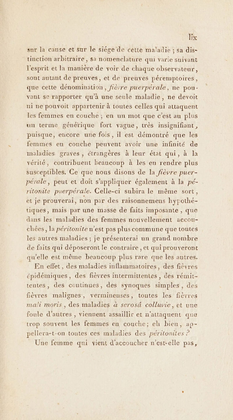 Bx sur la cause et sur le siége de cette maladie ; sa dis- tinction arbitraire, sa nomenclature qui varie suivant l'esprit et la manière de voir de chaque observateur, sont autant de preuves, et de preuves péremptoires, que cette dénomination, fièvre puerpérale, ne pou- vant se rapporter qu'a une seule maladie, ne devoit ni ne pouvoit appartenir à toutes celles qui attaquent les femmes en couche ; en un mot que c’est au plus un terme générique fort vague, très insignifiant, puisque, eucore une fois, il est démontré que les femmes en couche peuvent avoir une infinité de maladies. graves , étrangères à leur état qui, à la vérité, contribuent beaucoup à les en rendre plus susceptibles. Ce que nous disons de la fièvre puer- pérale, peut et doit s'appliquer également à la pé- ritonite puerpérale. Celle-ci subira le même sort, et je prouvyerai, non par des raisonnemens hypothé- tiques, mais par une masse de faits imposante , que dans les maladies des femmes nouvellement accou- chées, la péritonite n’est pas plus commune que toutes les autres maladies ; je présenterai un grand nombre de faits qui déposeront le contraire , et qui prouveront qu'elle est même beaucoup plus rare que les autres. En effet, des maladies inflammatoires, des fiêvres épidémiques, des fièvres intermittentes , des rémit- tentes, des continues, des synoques simples, des fièvres malignes, vermineuses, toutes les fièvres mali moris , des maladies à seros&amp; colluvie, et une foule d’autres , viennent assaillir et n'attaquent que trop souvent les femmes en couche; eh bien, ap- pellera-t-on toutes ces maladies des péritonites ? Une femme qui vient d’accoucher n'est-elle pas,