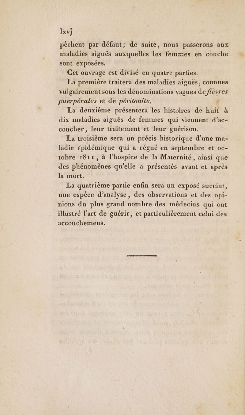 Ixv] pèchent par défaut; de suite, nous passerons aux maladies aiguës auxquelles les femmes en couche sont exposées. * Cet ouvrage est divisé en quatre parties. La première traitera des maladies aiguës, connues vulgairement sous les dénominations vagues de Jtèvres puerpérales et de péritonite. La deuxième présentera les histoires de huit à dix maladies aiguës de femmes qui viennent d’ac- coucher , leur traitement et leur guérison. La troisième sera un précis historique d’une ma-. ladie épidémique qui a régné en septembre et oc- tobre 1811, à l’hospice de la Maternité, ainsi que des phénomènes qu’elle a présentés avant et après la mort. La quatrième partie enfin sera un exposé succint, une espèce d'analyse, des observations et des opi- nions du plus grand nombre des médecins qui ont illustré l’art de guérir, et particulièrement celui des accouchemens.