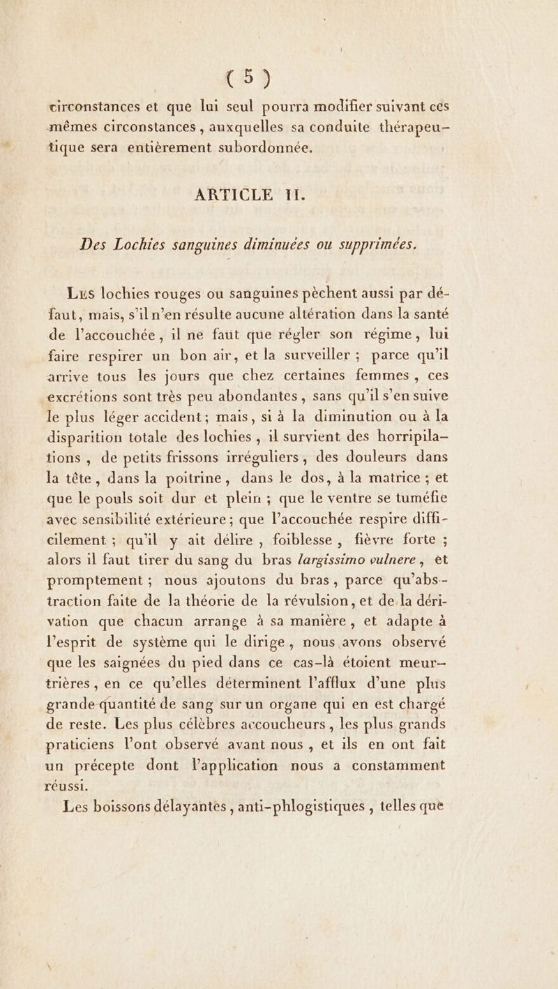 CS) circonstances et que lui seul pourra modifier suivant ces mêmes circonstances , auxquelles sa conduite thérapeu- tique sera entièrement subordonnée. ARTICLE IL. Des Lochies sanguines diminuees ou supprimées. Lis lochies rouges ou sanguines pèchent aussi par dé- faut, mais, s’il n’en résulte aucune altération dans la santé de l’accouchée , il ne faut que régler son régime, lui faire respirer un bon air, et la surveiller ; parce qu'il arrive tous les jours que chez certaines femmes , ces excrétions sont très peu abondantes, sans qu'il s’en suive le plus léger accident; mais, si à la diminution ou à la disparition totale des lochies , il survient des horripila- tions , de petits frissons irréguliers, des douleurs dans la tête, dans la poitrine, dans le dos, à la matrice ; et que le pouls soit dur et plein ; que le ventre se tuméfie avec sensibilité extérieure ; que l’accouchée respire diffi- cilement ; qu'il y ait délire , foiblesse , fièvre forte ; alors il faut tirer du sang du bras /argissimo vulnere, et promptement ; nous ajoutons du bras, parce qu’abs-- traction faite de la théorie de la révulsion, et de la déri- vation que chacun arrange à sa manière, et adapte à l'esprit de système qui le dirige, nous avons observé que les saignées du pied dans ce cas-là étoient meur- trières , en ce qu’elles déterminent l’afflux d’une plus grande quantité de sang sur un organe qui en est chargé de reste. Les plus célèbres accoucheurs, les plus grands praticiens l’ont observé avant nous , et ils en ont fait un précepte dont Vapplication nous a constamment réussi. Les boissons délayantes , anti-phlogistiques , telles que