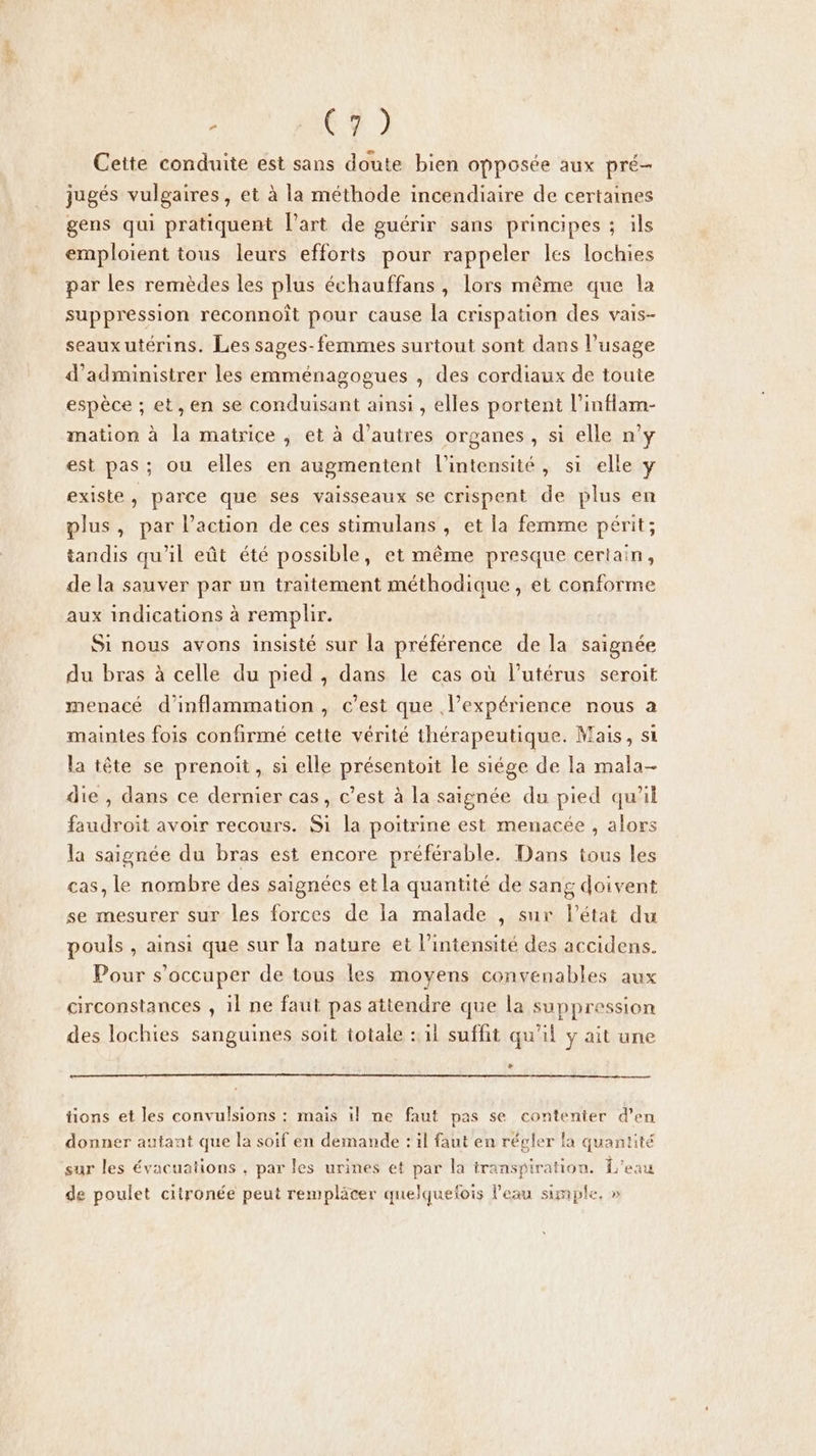 ; C% ) Cette conduite est sans doute bien opposée aux pré- jugés vulgaires, et à la méthode incendiaire de certaines gens qui pratiquent Part de guérir sans principes ; ils emploient tous leurs efforts pour rappeler les lochies par les remèdes les plus échauffans, lors même que la suppression reconnoît pour cause la crispation des vais- seauxutérins. Les sages-femmes surtout sont dans l’usage d’administrer les emménagogues , des cordiaux de toute espèce ; et, en se conduisant ainsi , elles portent l'inflam- mation à la matrice , et à d’autres organes, si elle n’y est pas; ou elles en augmentent l'intensité, si elle y existe, parce que ses vaisseaux se crispent de plus en plus, par l’action de ces stimulans , et la femme périt; tandis qu'il eût été possible, et même presque certain, de la sauver par un traitement méthodique, et conforme aux indications à remplir. Si nous avons insisté sur la préférence de la saignée du bras à celle du pied , dans le cas où l'utérus seroit menacé d’inflammation, c’est que l’expérience nous a maintes fois confirmé cette vérité thérapeutique. Mais, si la tête se prenoit, si elle présentoit le siége de la mala- die , dans ce dernier cas, c’est à la saignée du pied qu’il faudroit avoir recours. Si la poitrine est menacée , alors la saignée du bras est encore préférable. Dans tous les cas, le nombre des saignées et la quantité de sang doivent se mesurer sur les forces de la malade , sur l'état du pouls , ainsi que sur la nature et l'intensité des accidens. Pour s'occuper de tous les moyens convenables aux circonstances , il ne faut pas attendre que la suppression des lochies sanguines soit totale : il suffit qu’il y ait une + tions et les convulsions : mais il ne faut pas se contenter d'en donner autant que la soif en demande : il faut en régler la quantité sur les évacuations , par les urines et par la transpiration. L'eau de poulet citronée peut rempläcer quelquefois l'eau simple, »