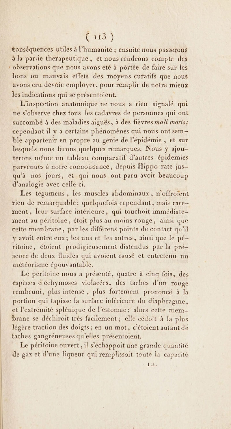 Cr tonséquences utiles à l'humanité ; ensuite nous passerons à la parue thérapeutique, et nous rendrons compte des observations que nous avons été à portée de faire sur les bons ou mauvais effeis des moyens curatifs que nous avons cru devoir employer, pour remplir de notre mieux _ les indications qui sé présentoient. L’inspection anatomique ne nous a rien signalé qui ne s’observe chez tous les cadavres de personnes qui ont succombé à des maladies aiguës, à des fièvres mali moris; cependant il y a certains phénomènes qui nous ont sem- blé appartenir en propre au génie de l’épidémie , et sur lesquels nous ferons quelques remarques. Nous y ajou- terons même un tableau comparatif d’autres épidémies parvenues à notre connoissance, depuis Hippo rate jus- qu'à nos jours, et qui nous ont paru avoir beaucoup d’analogie avec celle-ci. Les tégumens , les muscles abdominaux, n’offroient rien de remarquable; quelquefois cependant, mais rare- ment, leur surface intérieure, qui touchoit immédiate- ment au péritoine , étoit plus au moins rouge, ainsi que cette membrane, par les différens points de contact qu’il ÿ avoit entre eux; les uns et les autres, ainsi que le pé- ritoine, étoient prodigieusement distendus par la pré- sence de deux fluides qui avoient causé et entretenu un météorisme épouvantable. Le péritoine nous a présenté, quatre à cinq fois, des espèces &amp; échymoses violacées, des taches d’un rouge rembrunti, plus intense , plus fortement prononcé à la portion qui tapisse la surface inférieure du diaphragme, et l'extrémité splénique de l’estomac ; alors cette mem- brane se déchiroit très facilement; elle cédoit à la plus légère traction des doigts; en un mot, c’étoient autant de taches gangréneuses qu'elles présentoient. Le péritoine ouvert, il s’échappoit une grande quantité de gaz et d’une liqueur qui remplissoit toute la capacité Lo