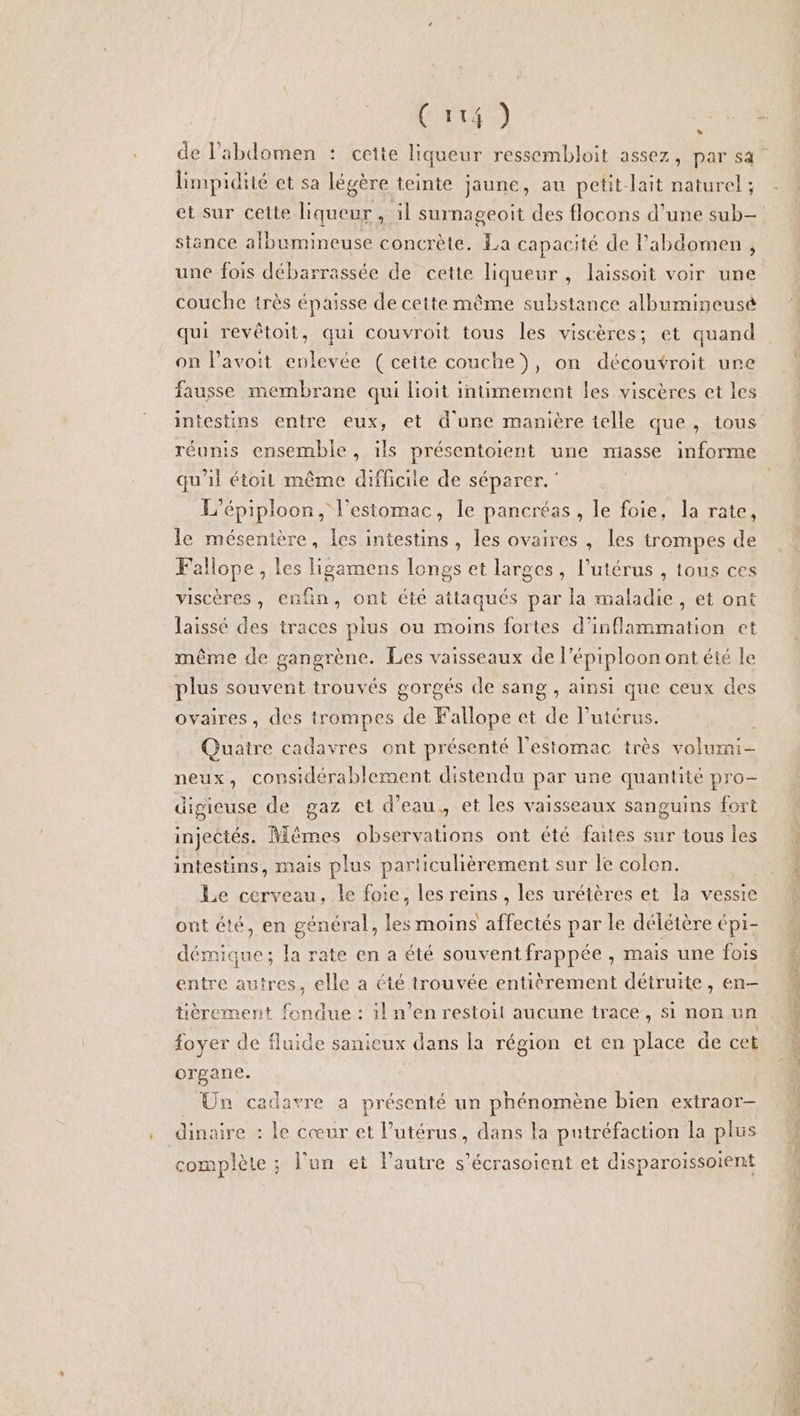 Cait4 ) L] limpidité et sa légère teinte jaune, au petit lait naturel ; stance albumineuse concrète. La capacité de l'abdomen , une fois débarrassée de cette liqueur, laissoit voir une couche très épaisse de ceite même substance albumineusé qui revêtoit, qui couvroit tous les viscères; et quand on lavoit enlevée ( cette couche), on découvroit ure fausse membrane qui lioit intimement les viscères et les intestins entre eux, et d'une manière telle que, tous réunis ensemble, ils présentoient une miasse informe qu'il étoit même difficile de séparer.’ L’épiploon, l'estomac, le pancréas, le foie, la rate, le mésentère, les intestins, les ovaires, les trompes de Fallope, les Hgamens longs et larges, l'utérus , tous ces viscères, enfin, ont été attaqués par la maladie, et ont laissé des traces plus ou moins fortes d’inflammation et même de gangrène. Les vaisseaux de l’épiploon ont été le plus souvent trouvés gorgés de sang , ainsi que ceux des ovaires, des trompes de Fallope et de l'utérus. Quatre cadavres ont présenté l'estomac très volumi- neux, considérablement distendu par une quantité pro- digieuse de gaz et d’eau, et les vaisseaux sanguins fort injectés. Mêmes observations ont été faites sur tous les intestins, mais plus particuhèrement sur le colen. Le cerveau, le foie, les reins, les urétères et la vessie ont été, en général, les moins affectés par le délétère épi- démique; la rate en a été souvent frappée , mais une fois entre autres, elle a été trouvée entièrement détruite, en- tièrement fondue : il n’en restoit aucune trace, si non un foyer de fluide sanieux dans la région et en place de cet organe. Un cadavre a présenté un phénomène bien extraor- dinaire : le cœur et Putérus, dans la putréfaction la plus complète ; l'un et l’autre s’écrasoicnt et disparoïssoient