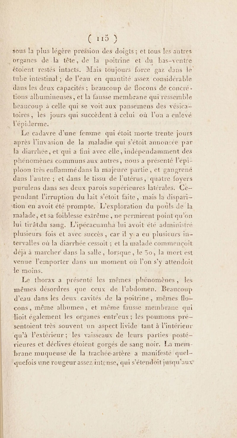 Tr.) sous la plus légère pression des doigts ; et tous les autres organes de la tête, de la poitrine et du bas-ventre étoient restés intacts. Mais toujours force gaz dans le tube intestinal ; de l’eau en quantité assez considérable dans les deux capacités ; beaucoup de flocons de concré- tions albumimeuses, et la fausse membrane qui ressemble beaucoup à celle qui se voit aux pansemens des vésica- toires, les jours qui succèdent à celui où l’on a enlevé : l’épiderme. Le cadavre d’une femme qui étoit morte trente jours après l’invasion de la maladie qui s’étoit annoncée par la diarrhée, et qui a fini avec elle, indépendamment des phénomènes communs aux autres, nous a présenté l’épi- pioon très enflammé dans la majeure parte, et gangrené dans l'autre ; et dans le tissu de lutérus, quatre foyers purulens dans ses deux parois supérieures latérales. Ce- pendant lirruption du lait s’étoit faite , mais la dispari- tion en avoit été prompte. L’exploration du pouls de la malade, et sa foiblesse extrême , ne permirent point qu’on lui tirâtdu sang. L'ipécacuanha lui avoit été administré plusieurs fois et avec succès, car il y-a eu plusieurs In tervalles où la diarrhée cessoit ; et la malade commençoit déjà à marcher dans la salle, lorsque , le 50, la mort est venue l'emporter dans un moment où l’on s’y attendoit le moins. Le thorax a présenté les mêmes phénomènes, les mêmes désordres que ceux de l'abdomen. Beaucoup d’eau dans les deux cavités de la poitrine, mêmes flo- cons, même albumen, et même fausse membrane qui lioit également les organes ‘entr'eux ; les poumons pré- sentoient très souvent un aspect livide tant à l’intérieur qu'à l'extérieur :; les vaisseaux de leurs parties posté rieures et déclives étoient gorgés de sang noir. La mem- brane muqueuse de la trachée-artère a manifesté quel- quefois une rougeur assez intense, qui s'étendoit jusqu'aux