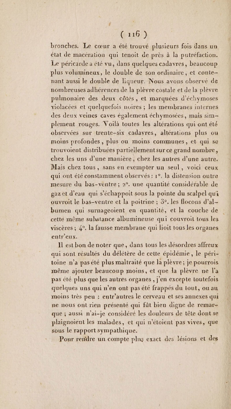 bronches. Le cœur a été trouvé plusieurs fois dans un état de macération qui tenoit de près à la putréfaction. Le péricarde a été vu, dans quelques cadavres, beaucoup plus volumineux, le double de son ordinaire, et conte- nant aussi le double de liqueur. Nous avons observé de nombreuses adhérences de la plèvre costale et de la plèvre pulmonaire des deux côtés, et marquées d’échymoses violacées et quelquefois noires ; les membranes internes des deux veines caves également échymosées, mais sim plement rouges. Voilà toutes les altérations qui ont été observées sur trente-six cadavres, altérations plus ou moins profondes , plus ou moins communes, et qui se trouvoient distribuées partiellement sur ce grand nombre, chez les uns d’une manière, chez les autres d’une autre. Mais chez tous, sans en exempter un seul, voici ceux qui ont été constamment observés : 1°, la distension outre mesure du bas-ventre ; 2°. une quantité considérable de gazet d’eau qui s’échappoit sous la pointe du scalpel qui ouvroit le bas-ventre et la poitrine ; 5°. les flocons d’al- bumen qui surnageoient en quantité, et la couche de cette même suhstance albumineuse qui couvroit tous les viscères ; 4°. la fausse membrane qui boit tous Les organes entr’eux. Il est bon de noter que, dans tous les désordres affreux qui sont résultés du délétère de cette épidémie, le péri- toine n’a pas été plus maltraité que la plèvre; je pourrois même ajouter beaucoup moins, et que la plèvre ne l’a pas été plus que les autres organes , j’en excepte toutefois quelques uns qui n’en ont pas été frappés du tout, ou au moins très peu : entr’autres le cerveau et ses annexes qui pe nous ont rien présenté qui fût bien digne de remar- que ; aussi n’ai-je considéré les douleurs de tête dont se plaignoient les malades, et qui n'étoient pas vives, que sous Le rapport sympathique. Pour rendre un compte plus exact des lésions et des