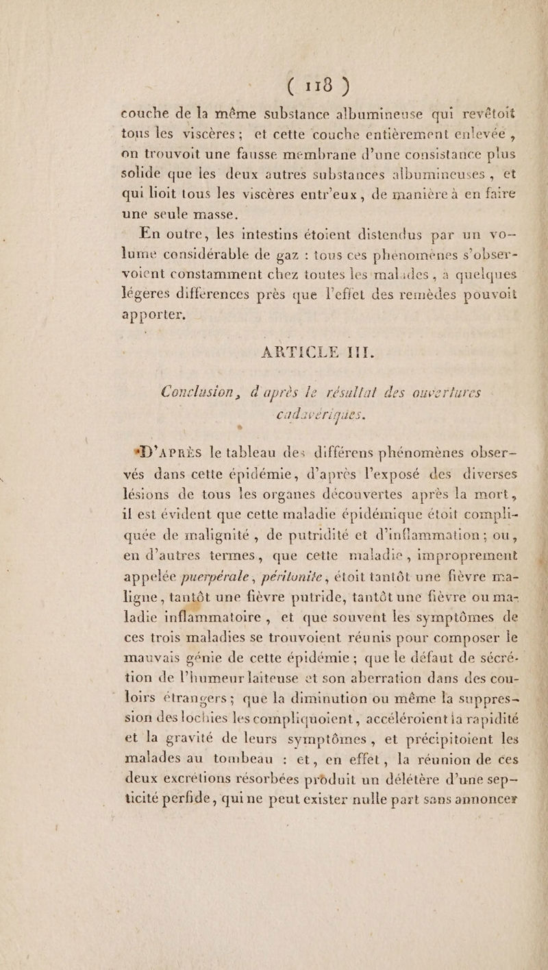 C'AT0 couche de la même substance albumineuse qui revêétoit tous les viscères; et cette couche entièrement enlevée , on trouvoit une fausse membrane d’une consistance plus solide que les deux autres substances albumineuses, et qui lioit tous les viscères entr’eux, de manière à en faire une seule masse, En outre, les intestins étoient distendus par un vo- lume considérable de gaz : tous ces phénomènes s’obser- voient constamment chez toutes les malades , à quelques légeres différences près que l'effet des remèdes pouvoit apporter, ARTICLE TITI. Conclusion, d'après le résultat des ouvertures cadavériques. #*D'’APRÈS le tableau des différens phénomènes obser- vés dans cette épidémie, d’après l'exposé des diverses lésions de tous les organes découvertes après la mort, il est évident que cette maladie épidémique étoit compli- quée de malignité, de putridité et d’inflammation ; ou, en d’autres termes, que cette maladie, improprement appelée puerpérale, périlunite, étoit tantôt une fièvre ma- ligne , tantôt une fièvre putride, tantôt une fièvre ou ma- ladie inflammatoire, et que souvent les symptômes de ces trois maladies se trouvoient réunis pour composer le mauvais génie de cette épidémie; que le défaut de sécré- tion de l’humeur laiteuse et son aberration dans des cou- loirs étrangers; que la diminution ou même la suppres- sion des lochies les compliquoient, accéléroient ia rapidité et la gravité de leurs symptômes, et précipitoient les malades au tombeau : et, en effet, la réunion de ces deux excrélions résorbées produit un délétère d’une sep- ticité perfide, quine peut exister nulle part sans annoncer