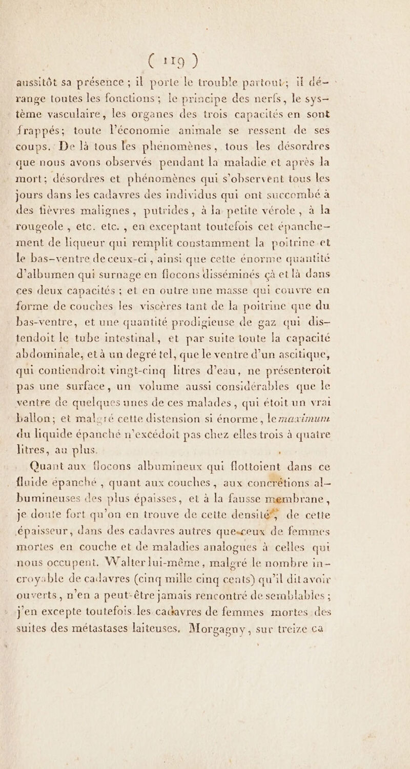 aussitôt sa présence ; il porte le trouble partout; if dé- : range toutes les fonctions; le principe des nerfs, le sys- tème vasculaire, les organes des trois capacités en sont frappés; toute l’économie animale se ressent de ses coups. De là tous les phénomènes, tous les désordres . que nous avons observés pendant la maladie et après la mort; désordres et phénomènes qui s’observent tous les jours dans les cadavres des individus qui ont succombé à des tièvres malignes, putrides, à la petite vérole , à la rougeole , etc. etc. , en exceptant toutefois cet épanche- ment de liqueur qui remplit constamment la poitrine.et le bas-ventre de ceux-ci , ainsi que cette énorme quantité d’albumen qui surnage en flocons disséminés çà et là dans ces deux capacités ; et en outre une masse qui couvre en forme de couches les viscères tant de la poitrine que du bas-ventre, et une quantité prodigieuse de gaz qui dis- tendoit le tube intestinal, et par suite toute fa capacité abdominale, et à un degré tel, que le ventre d’un ascitique, qui contiendroit vingt-cinq litres d’eau, ne présenteroit pas une surface, un volume aussi considérables que le ventre de quelques unes de ces malades, qui étoit un vrai ballon; et malsré cette distension si énorme, lermaximum du liquide épanché n’excédoit pas chez elles trois à quatre litres, au plus. , Quant aux flocons albumineux qui flottoient dans ce fluide épanché , quant aux couches, aux concrétions al bumineuses des plus épaisses, et à [a fausse membrane, je doute fort qu’on en trouve de cette densité, de cette épaisseur, dans des cadavres autres quesceux de femmes mortes en couche et de maladies analogues à celles qui nous occupent. Walter lui-même, maloré le nombre in- croyable de cadavres (cinq mille cinq cents) qu’il ditavair ouverts, n’en a peut-être jamais rencontré de semblables ; j'en excepte toutefois les catavres de femmes mortes des suites des métastases laiteuses, Morgasny, sur treize ca