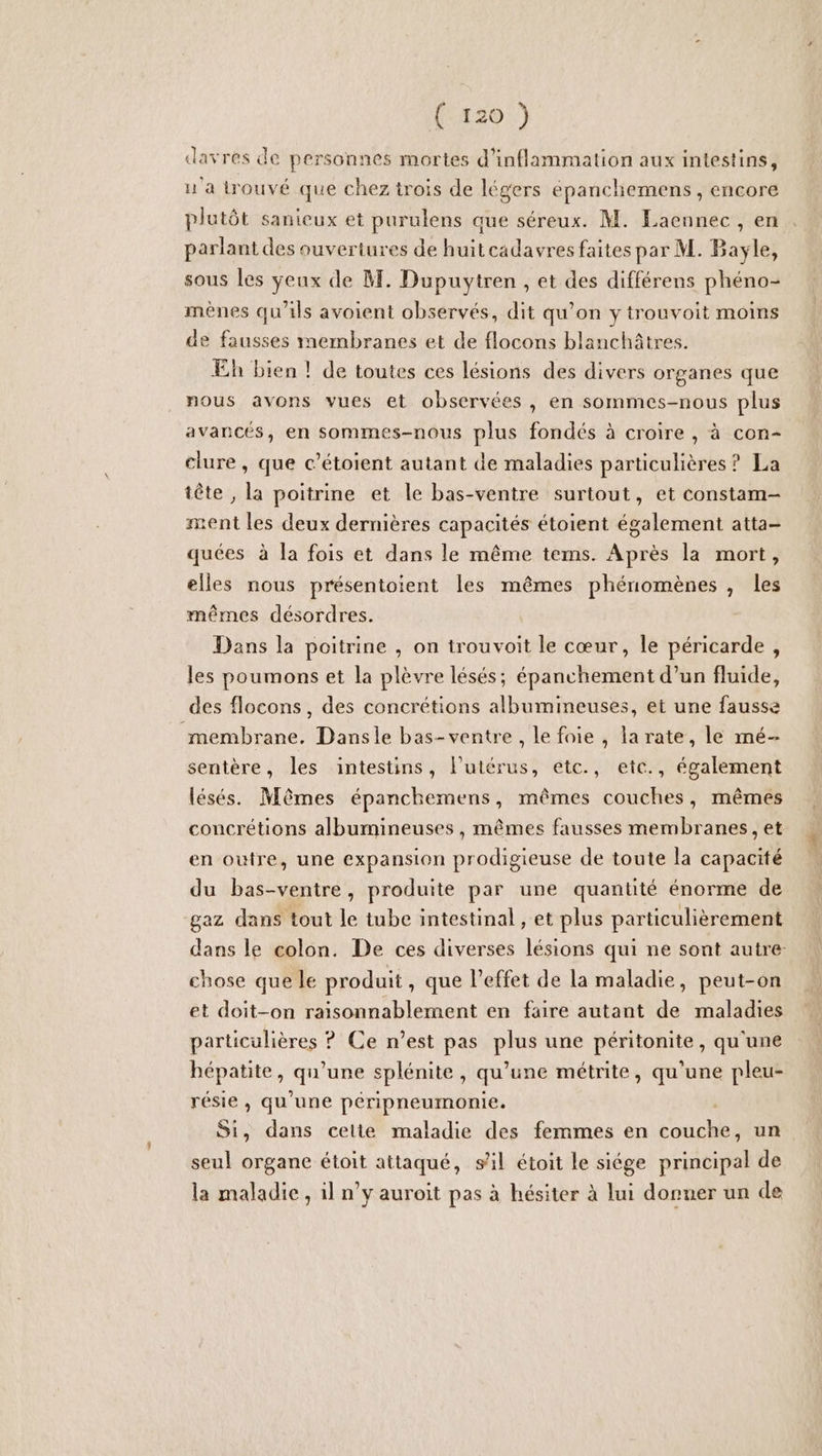 (542017) davres de personnes mortes d'inflammation aux intestins, ua trouvé que chez trois de légers épanchemens , encore plutôt sanieux et purulens que séreux. M. Laennec , en parlant des ouvertures de huitcadavres faites par M. Bayle, sous les yeux de M. Dupuytren , et des différens phéno- mènes qu'ils avoient observés, dit qu’on y trouvoit moins de fausses membranes et de flocons blanchâtres. Eh bien ! de toutes ces lésions des divers organes que nous avons vues et observées , en sommes-nous plus avancés, en sommes-nous plus fondés à croire , à con- clure , que c’étoient autant de maladies particulières ? La tête , la poitrine et le bas-ventre surtout, et constam- ment les deux dernières capacités étoient également atta- quées à Îa fois et dans le même tems. Après la mort, elles nous présentoient les mêmes phénomènes, les mêmes désordres. Dans la poitrine , on trouvoit le cœur, le péricarde, les poumons et la plèvre lésés; épanchement d’un fluide, des flocons, des concrétions albumimeuses, et une fausse membrane. Dansle bas-ventre, le foie , la rate, le mé- sentère, les intestins, l'utérus, etc., etc., également lésés. Mêmes épanchemens, mêmes couches, mêmes concrétions albumineuses , mêmes fausses membranes, et en outre, une expansion prodigieuse de toute la capacité du bas-ventre, produite par une quantité énorme de gaz dans tout le tube intestinal , et plus particulièrement dans le colon. De ces diverses lésions qui ne sont autre chose que le produit, que l’effet de la maladie, peut-on et doit-on raisonnablement en faire autant de maladies particulières ? Ce n’est pas plus une péritonite, qu'une hépatite, AU splénite, qu'une métrite, qu'une pleu- résie , qu'une péripneumonie. Si, dans celte maladie des femmes en Et un seul organe étoit attaqué, sil étoit le siége principal de la maladie, il n’y auroit pas à hésiter à lui donuer un de