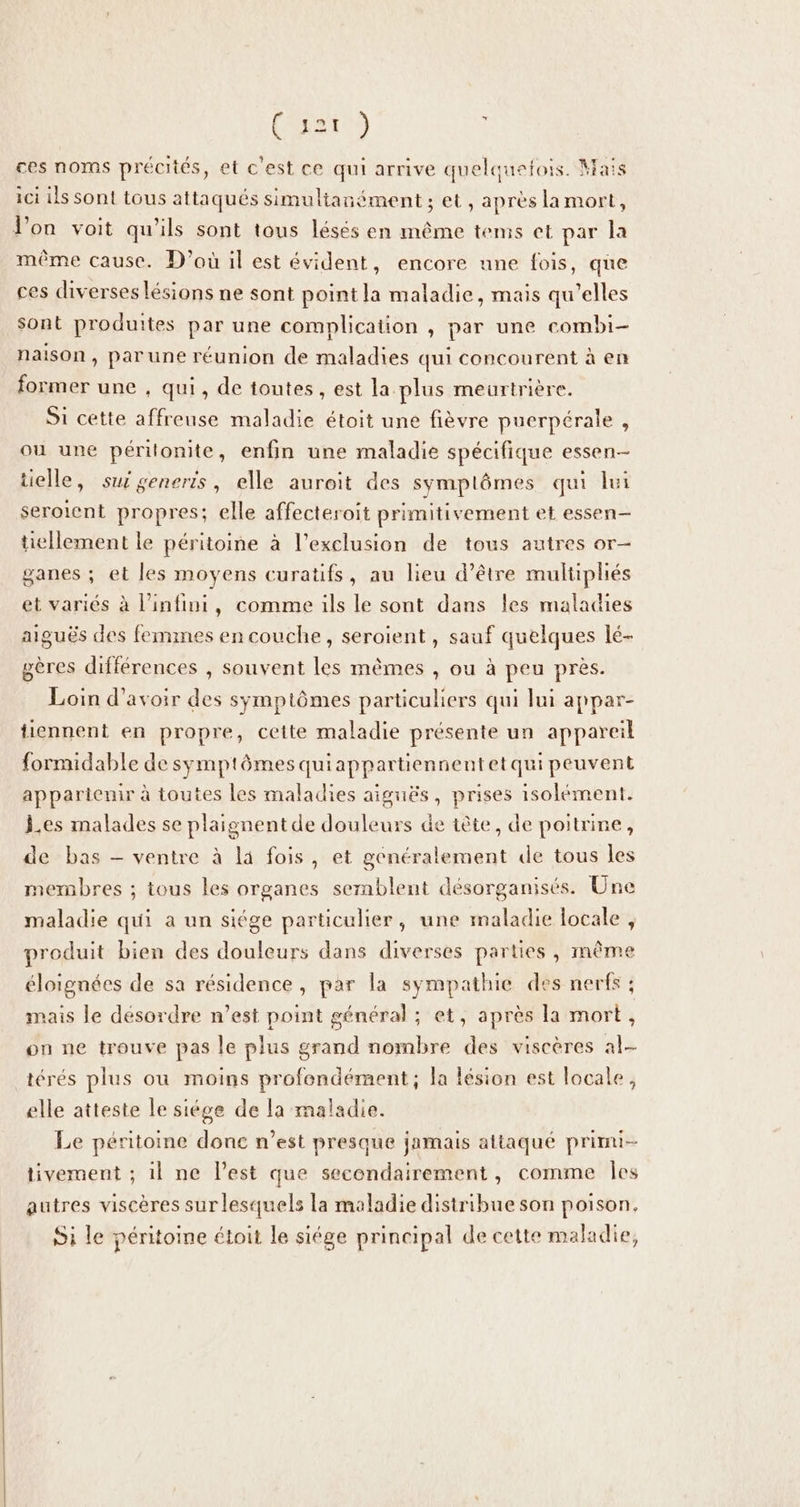 Cust) ; ces noms précités, et c'est ce qui arrive quelquefois. Mais ici ils sont tous attaqués simultanément ; et, après la mort, l’on voit qu'ils sont tous lésés en même tems et par la même cause. D'où il est évident, encore une fois, que ces diverses lésions ne sont point la maladie, mais qu’elles sont produites par une complication , par une combi- naison, parune réunion de maladies qui concourent à en former une , qui, de toutes , est la plus meurtrière. Si cette affreuse maladie étoit une fièvre puerpérale , ou une périlonite, enfin une maladie spécifique essen-- tielle, sui seneris, elle auroit des symplômes qui lui seroient propres; elle affecteroit primitivement et essen— tellement le péritoine à l'exclusion de tous autres or- ganes ; et les moyens curatifs, au lieu d’être multipliés et variés à l'infini, comme ils le sont dans les maladies aiguës des femmes en couche, seroient, sauf quelques lé- gères différences , souvent les mêmes , ou à peu près. Loin d'avoir des symptômes particuliers qui lui appar- tiennent en propre, cette maladie présente un appareil formidable de symptômes quiappartiennentetqui peuvent appartenir à toutes les maladies aiguës, prises isolément. Les malades se plaionentde douleurs de tête, de poitrine, de bas — ventre à là fois, et généralement de tous les membres ; tous les organes sernblent désorganisés. Une maladie qui a un siége particulier, une maladie locale , produit bien des douleurs dans diverses parties, même éloignées de sa résidence, par la sympathie des nerfs ; mais le désordre n’est point général ; et, après la mort , on ne trouve pas le plus grand nombre des viscères al- térés plus où moins profondément ; la lésion est locale, elle atteste le siége de la maladie. Le péritoine donc n’est presque jamais attaqué prinu- tivement ; il ne l’est que secondairement, comme Îles autres viscères sur lesquels la maladie distribue son poison. Si le péritoine étoit le siége principal de cette maladie,