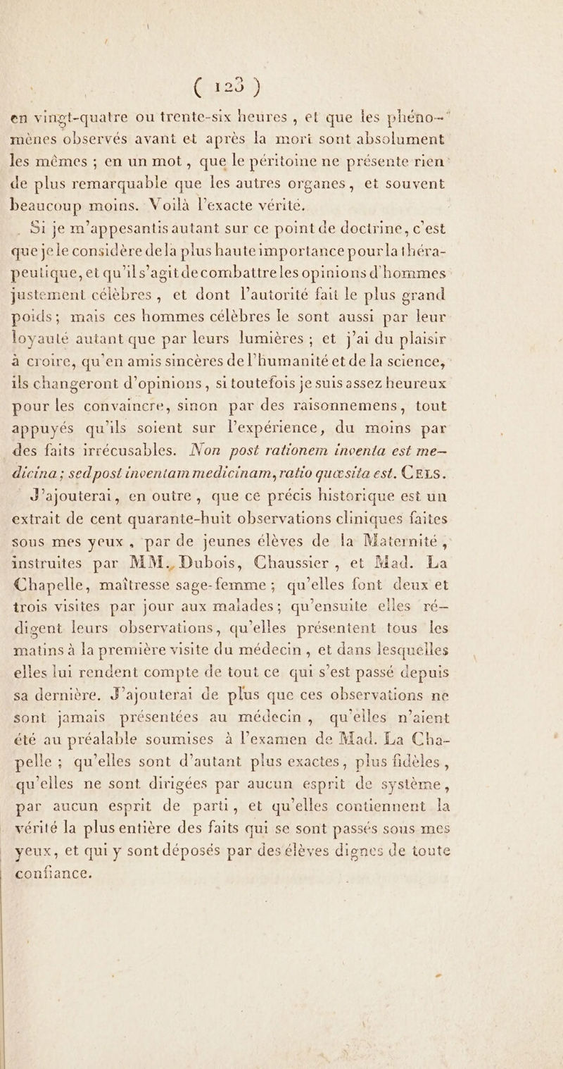 Crao) en vingt-quatre ou trente-six heures , et que es phéno- mènes observés avant et après la mort sont absolument les mêmes ; en un mot, que le péritome ne présente rien: de plus remarquable que les autres organes, et souvent beaucoup moins. Voilà l’exacte vérité. . Si je m'appesantis autant sur ce point de doctrine, c’est que je le considère dela plus haute importance pourlathéra- peulique, et qu'ils’agit decombattreles opinions d'hommes justement célèbres, et dont l'autorité fait le plus grand poids; mais ces hommes célèbres le sont aussi par leur loyauté autant que par leurs lumières ; et j'ai du plaisir à croire, qu'en amis sincères de l'humanité et de la science, ils changeront d’opinions, si toutefois je suis assez heureux pour les convaincre, sinon par des raisonnemens, tout appuyés qu'ils soient sur l'expérience, du moins par des faits irrécusables. Non post rationem inventa est me- dicina; sed post inventam medicinam, ratio quæsita est. CELS. J’ajouterai, en outre, que ce précis historique est un extrait de cent quarante-huit observations cliniques faites sous mes yeux, par de jeunes élèves de la Maternité, instruites par MM, Dubois, Chaussier , et Mad. La Chapelle, maîtresse sage-femme; qu'elles font deux et trois visites par jour aux maiades; qu’ensuite eiles ré— digent leurs observations, qu’elles présentent tous les matins à la première visite du médecin, et dans lesquelles elles lui rendent compte de tout ce qui s’est passé depuis sa dernière. J’ajouterai de plus que ces observations ne sont jamais présentées au médecin, qu'elles n'aient été au préalable soumises à l’examen de Mad. La Cha- pelle ; qu’elles sont d’autant plus exactes, plus fidèles, qu'elles ne sont dirigées par aucun esprit de système, par aucun esprit de parti, et qu'elles contiennent la vérité la plus entière des faits qui se sont passés sous mes | yeux, et qui y sont déposés par des élèves dignes de toute confiance.