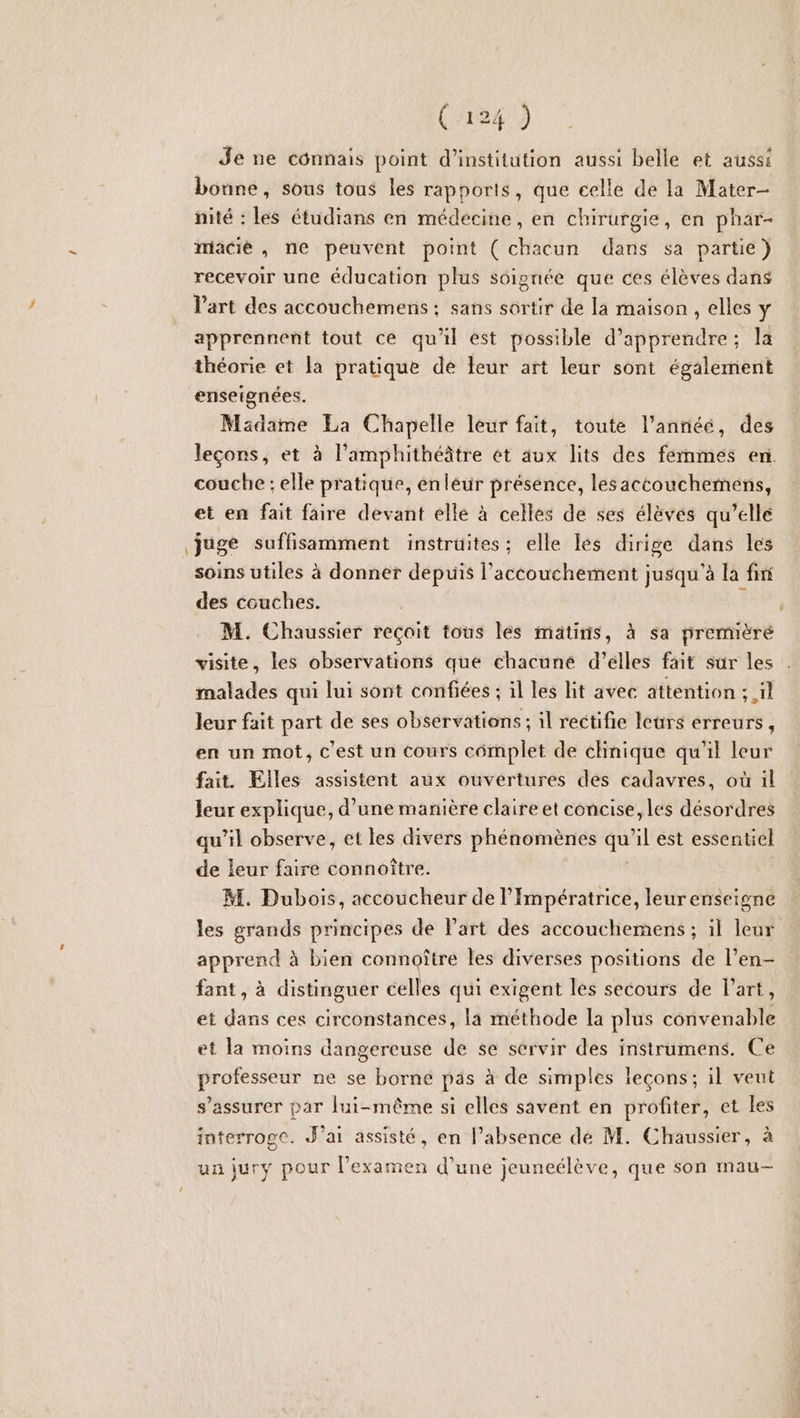 Je ne connais point d'institution aussi belle et aussi bonne, sous tous les rapports, que celle de la Mater- nité : les étudians en médecine, en chirurgie, en phar- miacié , ne peuvent point ( chacun dans sa partie) recevoir une éducation plus soignée que ces élèves dans l’art des accouchemens : sans sortir de la maison , elles Y apprennent tout ce qu'il est possible d'apprendre; la enseignées. Madame La Chapelle leur fait, toute l’annéé, des leçons, et à l’amphithéâtre et aux lits des femmes en. couche ; elle pratique, enleur présence, lesaccouchemens, et en fait faire devant elle à celles de ses élèves qu’elle juge suffisamment instrüites; elle lés dirige dans les soins utiles à donner depuis l'accouchement jusqu’à la fini des couches. M. Chaussier reçoit tous les matins, à sa prermèéré visite, les observations que chacuné d’élles fait sur les malades qui lui sont confiées ; il les lit avec attention ; il leur fait part de ses observations; il rectifie leurs erreurs, en un mot, c'est un cours complet de chnique qu'il leur fait. Elles assistent aux ouvertures des cadavres, où il leur explique, d’une manière claire et concise, les désordres qu’il observe, et les divers phénomènes de 1 est essentiel de leur faire connoître. M. Dubois, accoucheur de l’Impératrice, leurenseigne les grands principes de Part des accouchemens ; il leur apprend à bien connoître les diverses positions de l’en- fant, à distinguer celles qui exigent les secours de lart, et dans ces circonstances, la méthode la plus convenable et la moins dangereuse de se servir des instrumens. Ce professeur ne se borne pas à de simples leçons; il veut s’assurer par fui-même si elles savent en profiter, et les interroge. J’ai assisté, en l’absence dé M. Chaussier, à un jury pour l’examen d’une jeuneélève, que son mau-