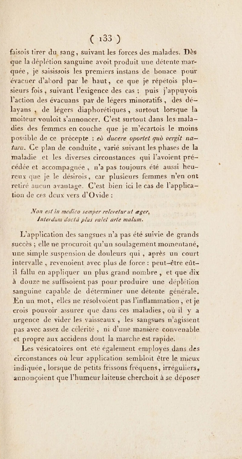 _ faisois tirer du sang, suivant les forces des malades. Dès que la déplétion sanguine avoit produit une détente mar- quée, je saisissois les premiers instans de bonace pour évacuer d’abord par le haut, ce que je répétois plu- sieurs fois , suivant l'exigence des cas; puis j'appuyois l’action des évacuans par de légers minoratifs, des dé- layans , de légers diaphorétiques, surtout lorsque la moiteur vouloit s'annoncer. C’est surtout dans les mala- dies des femmes en couche que je m’écartois le moins possible de ce précepte : ed ducere oportet qud vergit na- tura. Ce plan de conduite, varié suivant les phases de la maladie et les diverses circonstances qui l’avoient pré- cédée et accompagnée , n’a pas toujours été aussi heu- reux que je le désirois, car plusieurs femmes n’en ont retiré aucun avantage. C’est bien ici le cas de Papplica- tion de ces deux vers d’O vide : Non est in medico semper relevetur ut æger, Ânterdum doctà plus valet arte malum. L'application des sangsues n’a pas été suivie de grands succès ; elle ne procuroit qu’un soulagement momentané, une simple suspension de douleurs qui, après un court intervalle , revenoient avec plus de force : peut-être eût- 11 fallu en appliquer un plus grand nombre , et que dix à douze ne suffisoient pas pour produire une déplétion sanguine capable de déterminer une détente générale. En un mot, elles ne résolvoient pas Pinflammation , et je erois pouvoir assurer que dans ces maladies, où il y a urgence de vider les vaisseaux , les sangsues n’agissent pas avec assez de célérité, n1 d’une manière convenable et propre aux accidens dont la marche est rapide. Les vésicatoires ont été également employés dans des circonstances où leur application sembloit être le mieux indiquée , lorsque de petits frissons fréquens, irréguliers, arnonçoient que l’humeur laiteuse cherchoit à se déposer