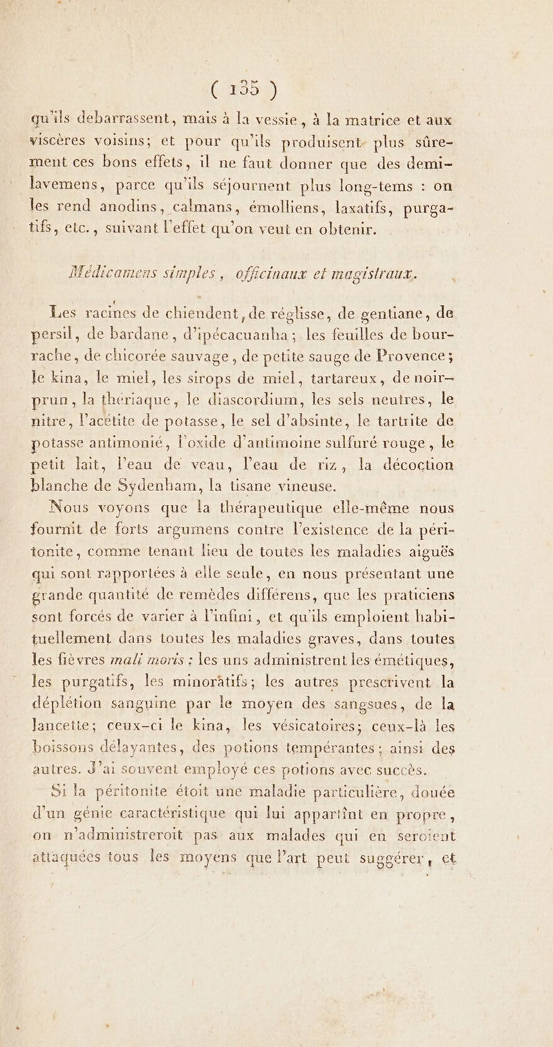 (954) qu'ils debarrassent, mais à la vessie, à la matrice et aux viscères voisins; et pour qu'ils produisent. plus sûre- ment ces bons effets, il ne faut donner que des demi- lavemens, parce qu'ils séjournent plus long-tems : on les rend anodins, calmans, émolliens, laxatifs, purga- tifs, etc., suivant l'effet qu’on veut en obtenir. Médicarmens simples, officinaux ef magistraux. Les racines de chiendent, de réglisse, de gentiane, de persil, de bardane, d’ipécacuanha ; les feuilles de bour- rache, de chicorée sauvage, de petite sauge de Provence; le kina, le miel, les sirops de miel, tartareux, de noir- prun, la thériaque, le diascordium, les sels neutres, le nitre, l’acétite de potasse, le sel d’absinte, le tartrite de potasse antimonié, l'oxide d’antimoine sulfuré rouge, le petit lait, l’eau de veau, l’eau de riz, la décoction blanche de Sydenham, la tisane vineuse. Nous voyons que la thérapeutique elle-même nous fournit de forts argumens contre l'existence de la péri- tonite, comme tenant lieu de toutes les maladies aiguës qui sont rapportées à elle seule, en nous présentant une grande quantité de remèdes différens, que les praticiens sont forcés de varier à l’infini, et qu'ils emploient habi- tuellement dans toutes les maladies graves, dans toutes les fièvres mali moris ; les uns administrent les émétiques, les purgatifs, les minorâtifs; les autres prescrivent la déplétion sanguine par le moyen des sangsues, de la Jancette; ceux-ci le kina, les vésicatoires; ceux-là Les boissons délayantes, des potions tempérantes ; ainsi des autres. J’ai souvent employé ces potions avec succès. S1 la péritonite étoit une maladie particulière, douée d'un génie caractéristique qui lui appartint en propre, on n'admimstreroit pas aux malades qui en seroient 1 attaquees tous les moyens que l’art peui suggérer; cf