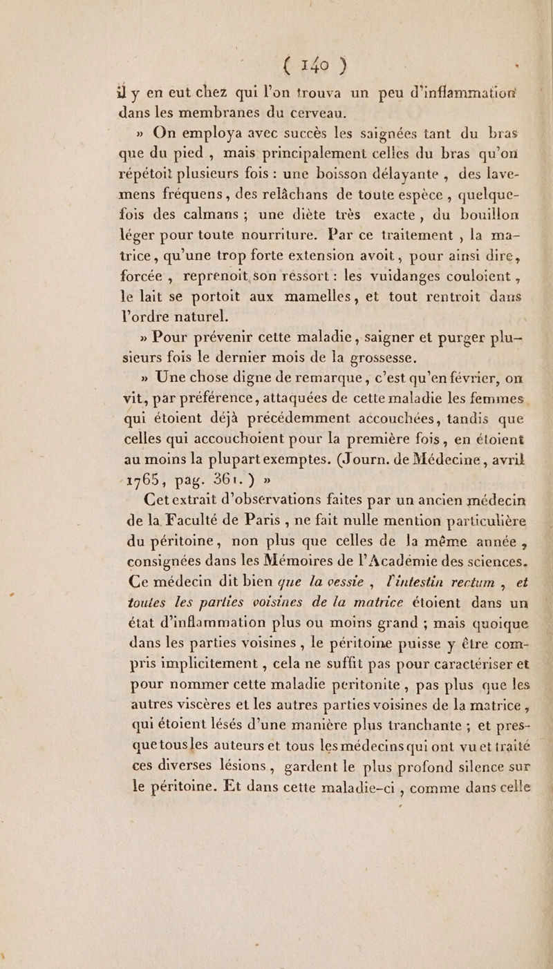 i] y en eut chez qui l’on trouva un peu d’inflammation dans les membranes du cerveau. » On employa avec succès les saignées tant du bras que du pied , mais principalemeni celles du bras qu’on répétoit plusieurs fois : une boisson délayante , des lave- mens fréquens, des relâchans de toute espèce , quelque- fois des calmans ; une diète très exacte, du bouillon léger pour toute nourriture. Par ce traitement , la ma- trice, qu’une trop forte extension avoit, pour ainsi dire, forcée |, reprenoit, son réssort : les vuidanges couloient , le lait se portoit aux mamelles, et tout rentroit dans l’ordre naturel. » Pour prévenir cette maladie, saigner et purger plu- sieurs fois Le dernier mois de la grossesse. » Une chose digne de remarque, c’est qu’en février, on qui étoient déjà précédemment accouchées, tandis que celles qui accouchoient pour la première fois, en étoient au moins la plupartexemptes. (Journ. de Médecine, avril -1965, pag. 361.) » Cet extrait d’obsérvations faites par un ancien médecin de la Faculté de Paris , ne fait nulle mention particulière du péritoine, non plus que celles de la même année, consignées dans les Mémoires de l’Académie des sciences. Ce médecin dit bien ge la vessie , l'intestin rectum , et toutes les parties voisines de la matrice étoient dans un état d’inflammation plus ou moins grand ; mais quoique dans les parties voisines , le péritoine puisse y être com- pris implicitement , cela ne suffit pas pour caractériser et pour nommer cette maladie peritonite, pas plus que les autres viscères et les autres parties voisines de la matrice, qui étoient lésés d’une manière plus tranchante ; et pres- quetousles auteurs et tous les médecins qui ont vuetiraité ces diverses lésions, gardent le plus profond silence sur le péritoine. Et dans cette maladie-ci , comme dans celle