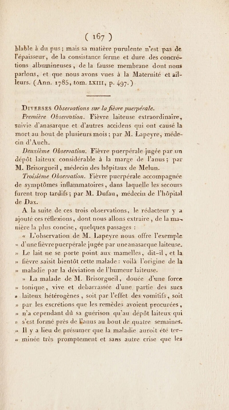 blable à du pus; mais sa matière purulente n’est pas de l'épaisseur, de la consistance ferme et dure des concré- tions albumineuses, de la fausse membrane dont nons parlons, et que nous avons vues à la Maternité et aïl- leurs. (Ann. 1785, tom. LXIII, p. 497.) Diverses Observations sur la fièvre puerperale. Première Observation. Fièvre laiteuse extraordinaire, suivie d’anasarque et d’autres accidens qui ont causé la mort au bout de plusieurs mois ; par M. Lapeyre, méde- cin d'Auch. Deuxième Observation. Fièvre puerpérale jugée par un dépôt laiteux considérable à la marge de lPanus:; par M. Brisorgueil , médecin des hôpitaux de Melun. Troisième Observation. Fièvre puerpérale accompagnés de symptômes inflammatoires, dans laquelle les secours furent trop tardifs ; par M. Dufau, médecin de l'hôpital de Dax. À la suite de ces trois observations, le rédacteur y a ajouté ces réflexions, dont nous allons extraire , de la ma nière la plus concise, quelques passages : « L'observation de M. Lapeyre nous offre l’exemple » d’une fièvre puerpérale jugée par une anasarque laiteuse. » Le lait ne se porte point aux mamelles, dit-il , et la » fièvre saisit bientôt cette malade: voilà l’origine de la » maladie par la déviation de l'humeur laiteuse. » La malade de M. Brisorgueil, douée d’une force » ionique, vive et debarrassée d’une partie des sucs » laiteux hétérogènes , soit par l'effet des vomiüfs, soit » par les excrétions que les remèdes avoient procurées, » na cependant dû sa guérison qu’au dépôt laiteux qui » s’est formé près de Lanus au bout de quatre semaines. » {l y a lieu de présamer que la maladie auroit été ter- » minée très promptement et sans autre crise que Îes