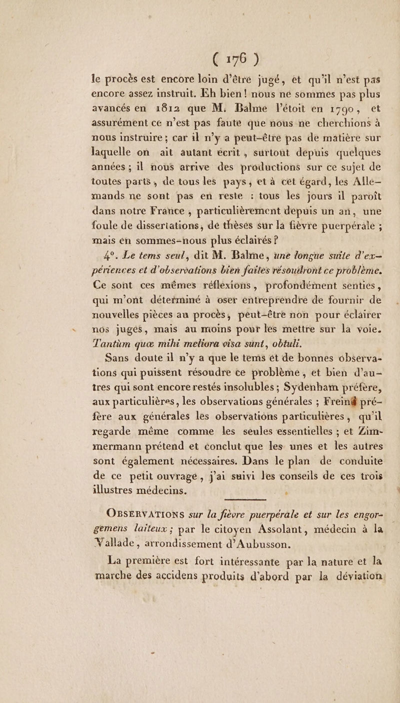 le procès est encore loin d’être jugé, et qu'il n’est pas encore assez instruit. Ih bien! nous né sommes pas plus avancés en 1812 que M, Balme l'étoit en 17990, et assurément ce n’est pas faute que nous ne cherchions à nous instruire; car 11 n’y a peut-être pas de matière sur laquelle on ait autant écrit, surtout dépuis quelques années ; il nous arrive des productions sur ce sujet de toutes parts, de tous les pays, et à cet égard, les Alle— mands ne sont pas en reste : tous les jours il paroît dans notre France , particulièrement depuis un an, une foule de dissertations, dé thèsés sur la fièvre puerpérale ; mais én sommes-nous plus éclairés ? | 4°. Le tems seul, dit M. Balme, une longue suite d'ex- périerces et d'observations bieñ failes résoudront ce problème. Ce sont ces mêmes réflexions, profondément senties, qui m'ont détefminé à oser entreprendre de fournir de nouvelles pièces au procès, peut-être non pour éclairer nos jugés, mais au moins pour les mettre sur la voie. T'antüm quæ milu meliora visa sunt, obtul. Sans doute il n’y a que le tems ét de bonnes observa- tions qui puissent résoudre ce problème, et bien d’au- tres qui sont encore restés insolubles ; Sydenham préfère, aux particulières, les observations générales ; Frein pré- fère aux générales les observations particulières, qu'il regarde même comme les seules essentielles ; et Zim- mermann prétend et conclut que les unes et les autres sont également nécessaires. Dans le plan de conduite de ce petit ouvragé, j'ai suivi les conseils de ces trois illustres médecins. : OBSERVATIONS sur la fièvre puerpérale et sur les engor- gemens laïteux ; par le citoyen Assolant, médecin à la Vallade, arrondissement d’Aubusson. La première est fort intéressante par la nature et la marche des accidens produits d’abord par la déviation