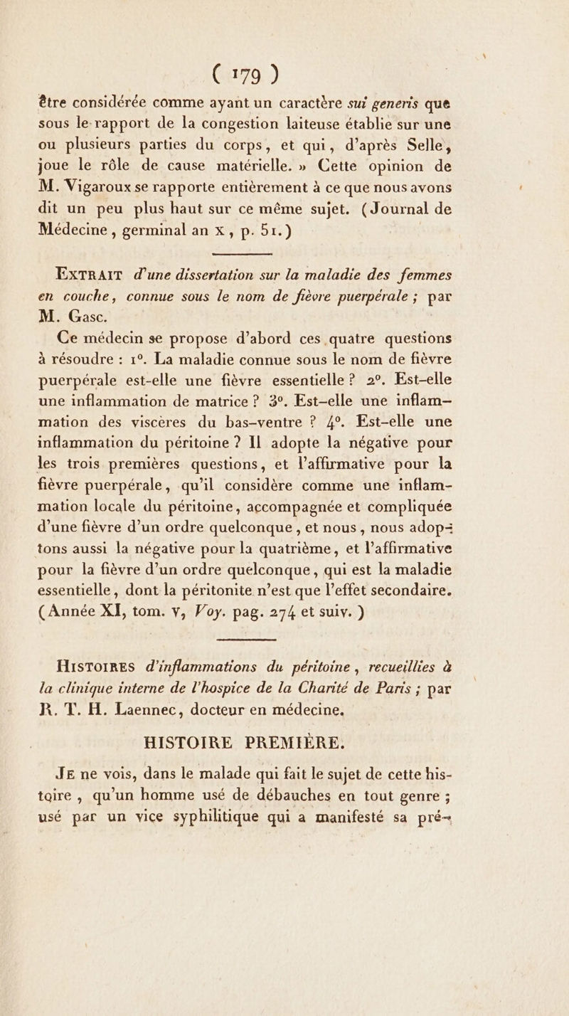 être considérée comme ayant un caractère sui generis que sous le rapport de la congestion laiteuse établie sur une ou plusieurs parties du corps, et qui, d’après Selle, joue le rôle de cause matérielle. » Cette opinion de M. Vigaroux se rapporte entièrement à ce que nous avons dit un peu plus haut sur ce même sujet. (Journal de Médecine , germinal an x, p.51.) EXTRAIT d’une dissertation sur la maladie des femmes en couche, connue sous le nom de fièvre puerpérale ; par M. Gasc. Ce médecin se propose d’abord ces quatre questions à résoudre : 1°. La maladie connue sous le nom de fièvre puerpérale est-elle une fièvre essentielle ? 2°. Est-elle une inflammation de matrice ? 3°. Est-elle une inflam- mation des viscères du bas-ventre ? 4°. Est-elle une inflammation du péritoine ? Il adopte la négative pour les trois premières questions, et l’affirmative pour la fièvre puerpérale, qu’il considère comme une inflam- mation locale du péritoine, accompagnée et compliquée d’une fièvre d’un ordre quelconque , et nous, nous adop= tons aussi la négative pour la quatrième, et l’affirmative pour la fièvre d’un ordre quelconque , qui est la maladie essentielle, dont la péritonite n’est que l’effet secondaire. (Année XI, tom. v, Voy. pag. 274 et suiv. ) HIiSToirEs d'inflammations du péritoine , recueillies à la clinique interne de l'hospice de la Charité de Paris ; par R. T. H. Laennec, docteur en médecine. HISTOIRE PREMIÈRE. JE ne vois, dans le malade qui fait le sujet de cette his- toire , qu'un homme usé de débauches en tout genre ; usé par un vice syphilitique qui a manifesté sa pré-