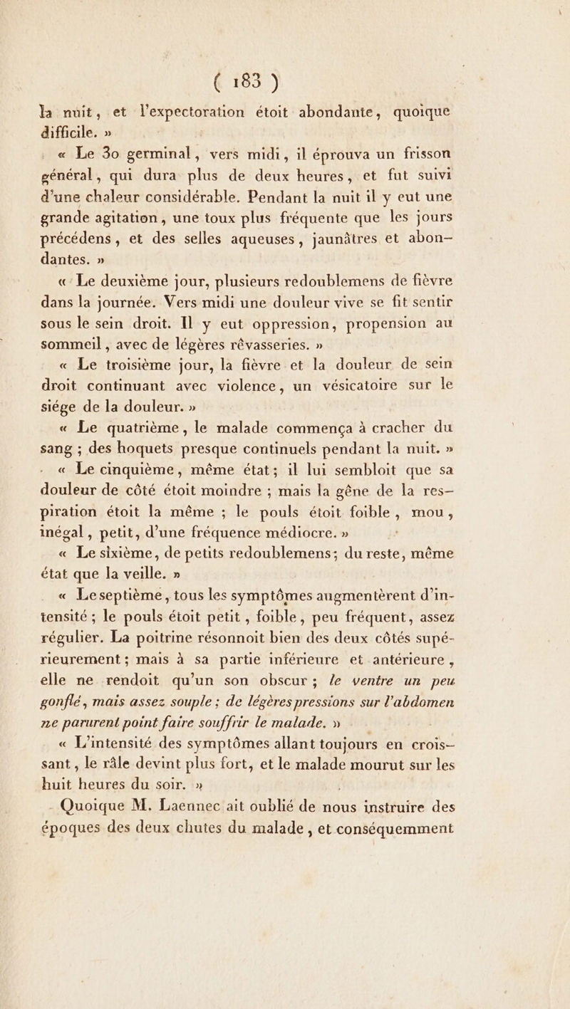 la nuit, et l'expectoration étoit abondante, quoique difficile. » | « Le 30 germinal, vers midi, il éprouva un frisson général, qui dura plus de deux heures, et fut suivi d’une chaleur considérable. Pendant la nuit il y eut une grande agitation, une toux plus fréquente que les jours précédens , et des selles aqueuses, jaunâtres et abon- dantes. » «: Le deuxième jour, plusieurs redoublemens de fièvre dans la journée. Vers midi une douleur vive se fit sentir sous le sein droit. Il y eut oppression, propension au sommeil , avec de légères rêvasseries. » « Le troisième jour, la fièvre et la douleur de sein droit continuant avec violence, un vésicatoire sur le siége de la douleur. » « Le quatrième, le malade commença à cracher du sang ; des hoquets presque continuels pendant la nuit. » « Le cinquième, même état; il lui sembloit que sa douleur de côté étoit moindre ; mais la gêne de la res- piration étoit la même ; le pouls étoit foible, mou, inégal , petit, d’une fréquence médiocre. » « Le sixième, de petits redoublemens; du reste, même état que la veille. » « Leseptième, tous les symptômes augmentèrent d’in- tensité ; le pouls étoit petit , foible, peu fréquent, assez régulier. La poitrine résonnoit bien des deux côtés supé- rieurerment ; mais à sa partie inférieure et antérieure , elle ne rendoit qu’un son obscur ; /e ventre un peu gonflé, mais assez souple ; de légères pressions sur l'abdomen ze parurent point faire souffrir le malade. » « L'intensité des symptômes allant toujours en crois- sant , le râle devint plus fort, et le malade mourut sur les huit heures du soir. » - Quoique M. Laennec ait oublié de nous instruire des époques des deux chutes du malade, et conséquemment