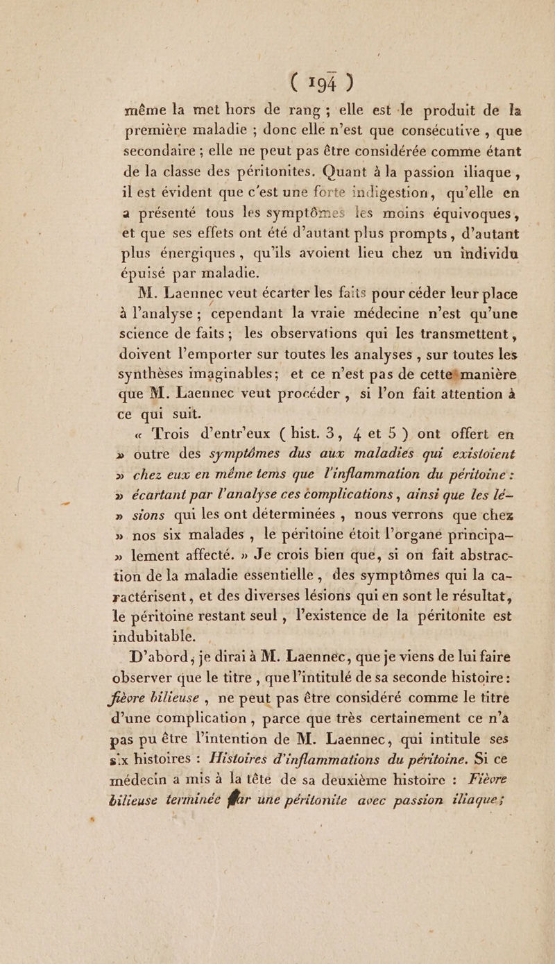 même la met hors de rang ; elle est le produit de la première maladie ; donc elle n’est que consécutive , que secondaire ; elle ne peut pas être considérée comme étant de la classe des péritonites. Quant à la passion iliaque, il est évident que c'est une forte indigestion, qu’elle en a présenté tous les symptômes les moins équivoques, et que ses effets ont été d’autant plus prompts, d’autant plus énergiques, qu'ils avoient lieu chez un individu épuisé par maladie. M. Laennec veut écarter les faits pour céder leur Plach à l'analyse ; : cependant la vraie médecine n’est qu’une science de faits; les observations qui les transmettent, doivent l'emporter sur toutes les analyses , sur toutes les synthèses Imaginables; et ce n’est pas de cettekmanière que M. Laennec veut procéder , si l’on fait attention à ce qui suit. Trois d’entr'eux ( hist. 3, 4 et 5 ) ont offert en outre des symptômes dus aux maladies qui extstoient chez eux en même tems que l'inflammation du péritoine : écartant par l'analyse ces Complications , ainsi que les lé- sions qui les ont déterminées , nous verrons que chez nos six malades , le péritoine étoit l'organe principa- » lement affecté. » Je crois bien que, si on fait abstrac- tion de la maladie essentielle, des symptômes qui la ca- ractérisent , et des diverses lésions qui en sont le résultat, le péritoine restant seul , l’existence de la péritonite est indubitable. D'abord, je dirai à M. Laennéc, que je viens de lui faire observer que le titre , que l’intitulé de sa seconde histoire : Jièvre bilieuse , ne peut pas être considéré comme le titre d’une complication, parce que très certainement ce n’a pas pu être l'intention de M. Laennec, qui intitule ses six histoires : Âistoires d'inflammations du péritoine. Si ce médecin a mis à la tête de sa deuxième histoire : Fièvre bilieuse terminée fer une péritonite avec passion iliaque; 2 »