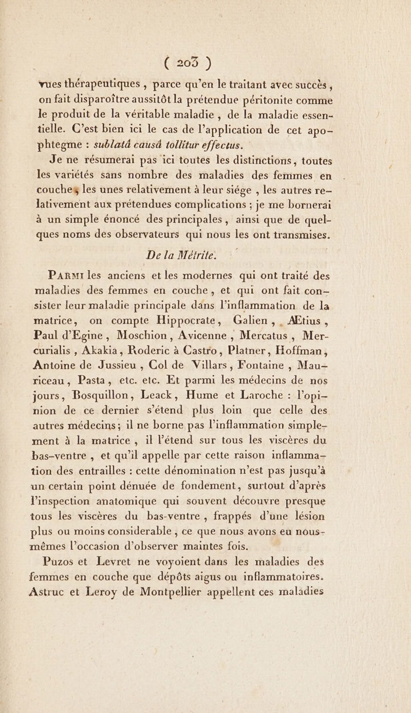 vues thérapeutiques , parce qu’en le traitant avec succès, on fait disparoître aussitôt la prétendue péritonite comme le produit de la véritable maladie , de la maladie essen- tielle. C’est bien ici le cas de l’application de cet apo- phtegme : sublaté caus&amp; tollitur effectus. Je ne résumerai pas ici toutes les distinctions, toutes les variétés sans nombre des maladies des femmes en coucheg les unes relativement à leur siége , les autres re- lativement aux prétendues complications ; je me bornerai à un simple énoncé des principales, ainsi que de quel- ques noms des observateurs qui nous les ont transmises. De la Meétrite. Parmrles anciens et les modernes qui ont traité des maladies des femmes en couche, et qui ont fait con- sister leur maladie principale dans l’inflammation de la matrice, on compte Hippocrate, Galien , . AEtius, Paul d’Egine, Moschion, Avicenne , Mercatus, Mer- curialis , Akakia, Roderic à Castro, Platner, Hoffman, Antoine de Jussieu , Col de Villars, Fontaine , Mau-— riceau, Pasta, etc. etc. Et parmi les médecins de nos jours, Bosquillon, Leack, Hume et Laroche : l’opi- nion de ce dernier s'étend plus loin que celle des autres médecins; il ne borne pas l’inflammation simple- ment à la matrice , il l’étend sur tous les viscères du bas-ventre , et qu’il appelle par cette raison inflamma- tion des entrailles : cette dénomination n’est pas jusqu’à un certain point dénuée de fondement, surtout d’après l'inspection anatomique qui souvent découvre presque tous les viscères du bas-ventre , frappés d’une lésion plus ou moins considerable , ce que nous avons eu nous- mêmes l’occasion d'observer maintes fois. Puzos et Levret ne voyoient dans les maladies des femmes en couche que dépôts aigus ou inflammatoires. Astruc et Leroy de Montpellier appellent ces maladies