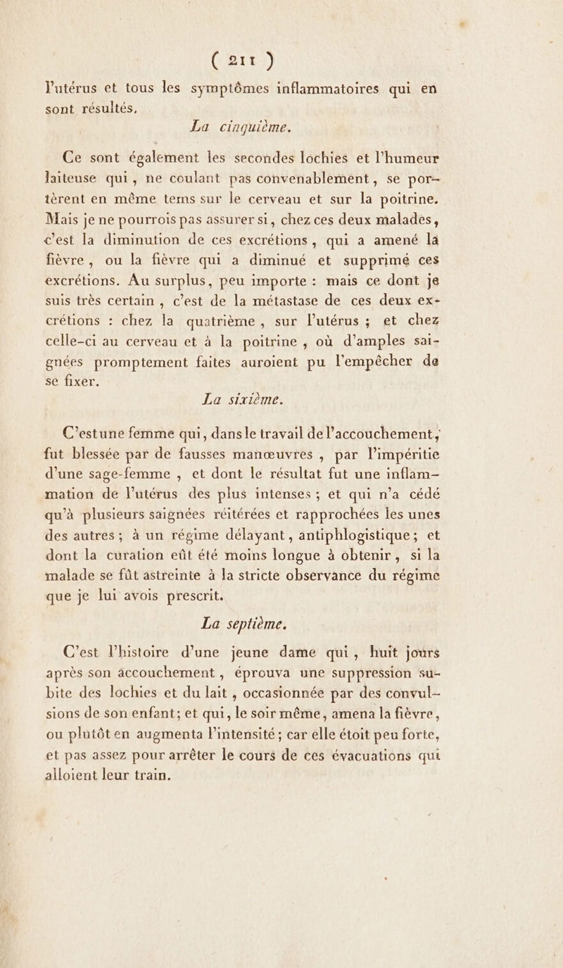 (rt) l'utérus et tous les symptômes inflammatoires qui en sont résultés, La cinquième. Ce sont également les secondes lochies et l'humeur laiteuse qui, ne coulant pas convenablement, se por- tèrent en même tems sur le cerveau et sur la poitrine. Mais je ne pourrois pas assurer si, chez ces deux malades, c'est la diminution de ces excrétions, qui a amené la fièvre, ou la fièvre qui a diminué et supprimé ces excrétions. Au surplus, peu importe : mais ce dont je suis très certain , c’est de la métastase de ces deux ex- crétions : chez la quatrième, sur l’utérus ; et chez celle-ci au cerveau et à la poitrine , où d’amples sai- gnées promptement faites auroient pu l'empêcher de se fixer. La sixième. C’estune femme qui, dansle travail de l'accouchement, fut blessée par de fausses manœuvres , par l’impéritie d’une sage-femme , et dont le résultat fut une inflam- mation de l'utérus des plus intenses ; et qui n’a cédé qu'à plusieurs saignées réitérées et rapprochées les unes des autres; à un régime délayant, antiphlogistique; et dont la curation eût été moins longue à obtenir, si la malade se fût astreinte à la stricte observance du régime que je lui avois prescrit. La septième. C’est l’histoire d’une jeune dame qui, huit jours après son accouchement , éprouva une suppression su- bite des lochies et du lait , occasionnée par des convul- sions de son enfant; et qui, le soir même, amena la fièvre, ou plutôten augmenta intensité ; car elle étoit peu forte, et pas assez pour arrêter le cours de ces évacuations qui alloient leur train.