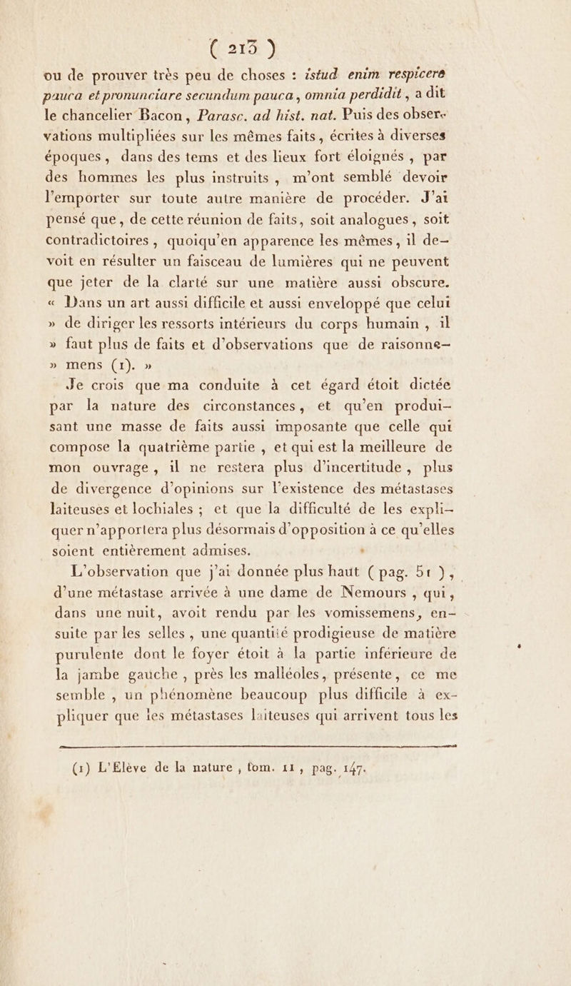 (21® ) ou de prouver très peu de choses : isfud enim respicere pauca et pronunciare secundum pauca, omnia perdidit , a dit le chancelier Bacon, Parase. ad hist. nat. Puis des obser- vations multipliées sur les mêmes faits, écrites à diverses époques, dans des tems et des lieux fort éloignés , par des hommes les plus instruits, m'ont semblé devoir l'emporter sur toute autre manière de procéder. J'ai pensé que, de cette réunion de faits, soit analogues , soit contradictoires , quoiqu’en apparence les mêmes, il de- voit en résulter un faisceau de lumières qui ne peuvent que jeter de la clarté sur une matière aussi obscure. « Dans un art aussi difficile et aussi enveloppé que celui » de diriger les ressorts intérieurs du corps humain , il » faut plus de faits et d'observations que de raisonne- » mens (1). » Je crois que ma conduite à cet égard étoit dictée par la nature des circonstances, et qu’en produi- sant une masse de faits aussi imposante que celle qui compose la quatrième partie , et qui est la meilleure de mon ouvrage, il ne restera plus d'incertitude, plus de divergence d’opinions sur l'existence des métastases laiteuses et lochiales ; et que la difficulté de les expli- quer n’apporlera plus désormais d'opposition à ce qu’elles soient entièrement admises. ‘ L'observation que j'ai donnée plus haut (pag. 51), d’une métastase arrivée à une dame de Nemours , qui, dans une nuit, avoit rendu par les vomissemens, en- suite par les selles, une quantité prodigieuse de matière purulente dont le foyer étoit à la partie inférieure de la jambe gauche , près les malléoles, présente, ce me semble , un phénomène beaucoup plus difficile à ex- pliquer que îes métastases laiteuses qui arrivent tous les (1) L'Elève de la nature ; fom. 11, pag. 147.