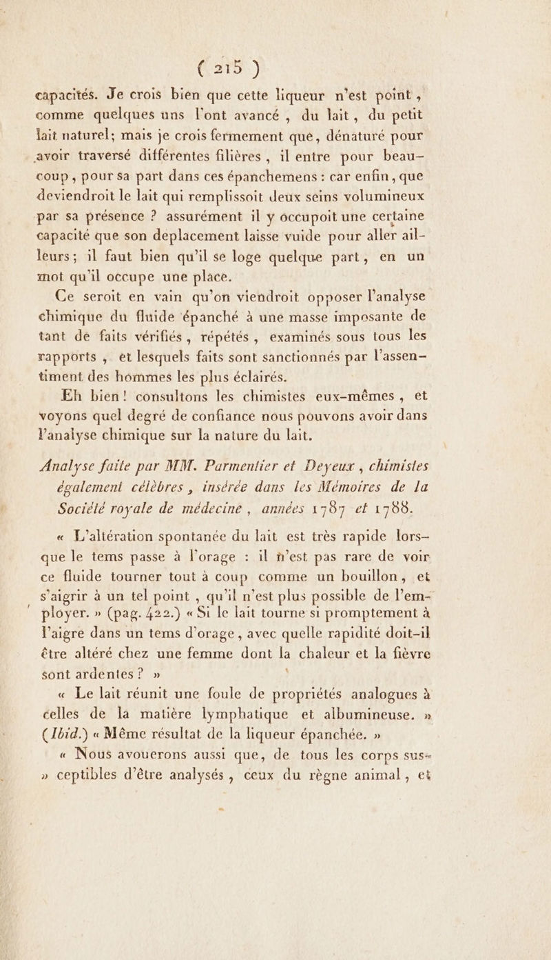 (are) capacités. Je crois bien que cette liqueur n’est point , comme quelques uns l'ont avancé , du lait, du petit lait naturel; mais je crois fermement que, dénaturé pour avoir traversé différentes filières , il entre pour beau- coup , pour Sa part dans ces épanchemens : car enfin, que deviendroit le lait qui remplissoit deux seins volumineux ‘par sa présence ? assurément il ÿ occupoit une certaine capacité que son deplacement laisse vuide pour aller ail- leurs; il faut bien qu'il se loge quelque part, en un mot qu'il occupe une place. Ce seroit en vain qu’on viendroit opposer l’analyse chimique du fluide épanché à une masse imposante de tant de faits vérifiés, répétés, examinés sous tous les rapports , ét lesquels faits sont sanctionnés par l’assen- timent des hommes les plus éclairés. Eh bien! consultons les chimistes eux-mêmes, et voyons quel degré de confiance nous pouvons avoir dans Vanalyse chimique sur la nature du lait. Analyse faite par MM. Parmentier et Deyeux , chimistes également célèbres, insérée dans les Mémoires de la Sociélé royale de médecine, années 1787 et 1780. L’altération spontanée du lait est très rapide lors- que le tems passe à l'orage : il n’est pas rare de voir ce fluide tourner tout à coup comme un bouillon, et s’aigrir à un tel point , qu'il n’est plus possible de l’em- ployer. » (pag. 422.) « CAES ES promptement à V’aigre dans un tems d'orage , avec quelle rapidité doit-il être altéré chez une femme dont la chaleur et la fièvre sont ardentes? » Le lait réunit une foule de propriétés analogues à celles de la matière lymphatique et albumineuse. » ( Ibid.) « Même résultat de la liqueur épanchée. » « Nous avouerons aussi que, de tous les corps sus- » ceptibles d'être analysés, ceux du règne animal, et